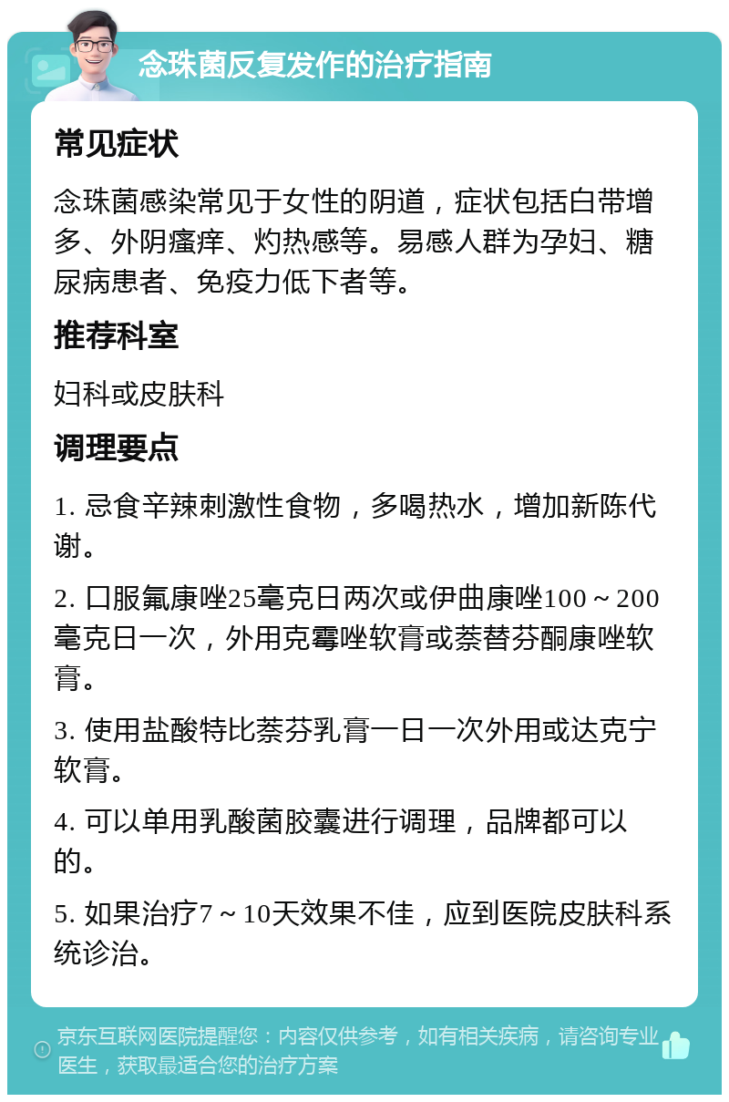 念珠菌反复发作的治疗指南 常见症状 念珠菌感染常见于女性的阴道，症状包括白带增多、外阴瘙痒、灼热感等。易感人群为孕妇、糖尿病患者、免疫力低下者等。 推荐科室 妇科或皮肤科 调理要点 1. 忌食辛辣刺激性食物，多喝热水，增加新陈代谢。 2. 口服氟康唑25毫克日两次或伊曲康唑100～200毫克日一次，外用克霉唑软膏或萘替芬酮康唑软膏。 3. 使用盐酸特比萘芬乳膏一日一次外用或达克宁软膏。 4. 可以单用乳酸菌胶囊进行调理，品牌都可以的。 5. 如果治疗7～10天效果不佳，应到医院皮肤科系统诊治。