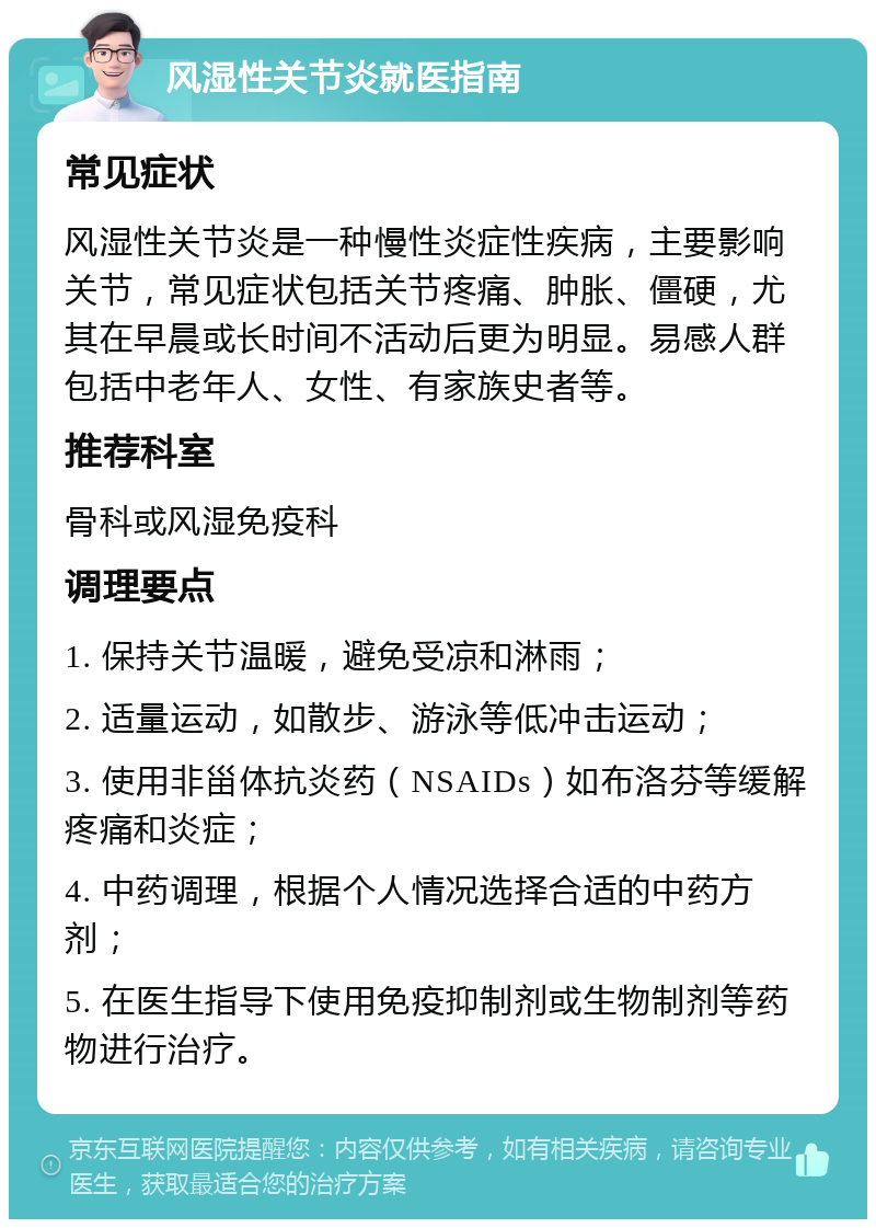 风湿性关节炎就医指南 常见症状 风湿性关节炎是一种慢性炎症性疾病，主要影响关节，常见症状包括关节疼痛、肿胀、僵硬，尤其在早晨或长时间不活动后更为明显。易感人群包括中老年人、女性、有家族史者等。 推荐科室 骨科或风湿免疫科 调理要点 1. 保持关节温暖，避免受凉和淋雨； 2. 适量运动，如散步、游泳等低冲击运动； 3. 使用非甾体抗炎药（NSAIDs）如布洛芬等缓解疼痛和炎症； 4. 中药调理，根据个人情况选择合适的中药方剂； 5. 在医生指导下使用免疫抑制剂或生物制剂等药物进行治疗。