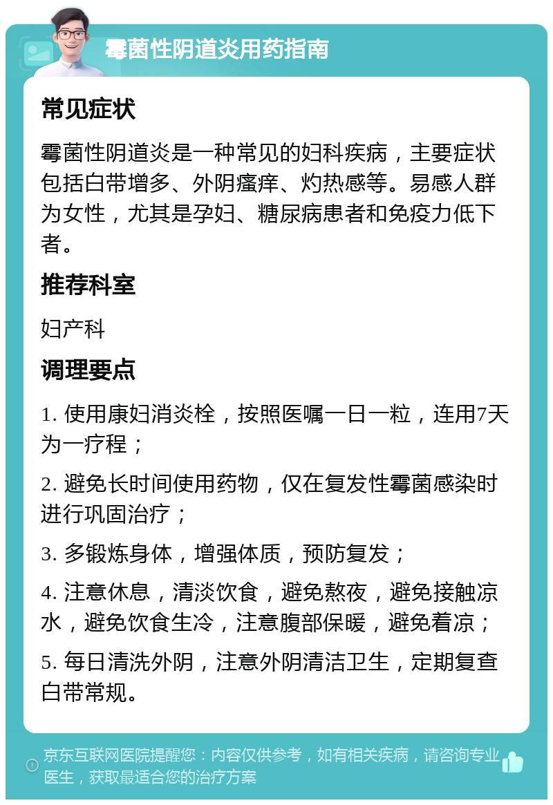 霉菌性阴道炎用药指南 常见症状 霉菌性阴道炎是一种常见的妇科疾病，主要症状包括白带增多、外阴瘙痒、灼热感等。易感人群为女性，尤其是孕妇、糖尿病患者和免疫力低下者。 推荐科室 妇产科 调理要点 1. 使用康妇消炎栓，按照医嘱一日一粒，连用7天为一疗程； 2. 避免长时间使用药物，仅在复发性霉菌感染时进行巩固治疗； 3. 多锻炼身体，增强体质，预防复发； 4. 注意休息，清淡饮食，避免熬夜，避免接触凉水，避免饮食生冷，注意腹部保暖，避免着凉； 5. 每日清洗外阴，注意外阴清洁卫生，定期复查白带常规。