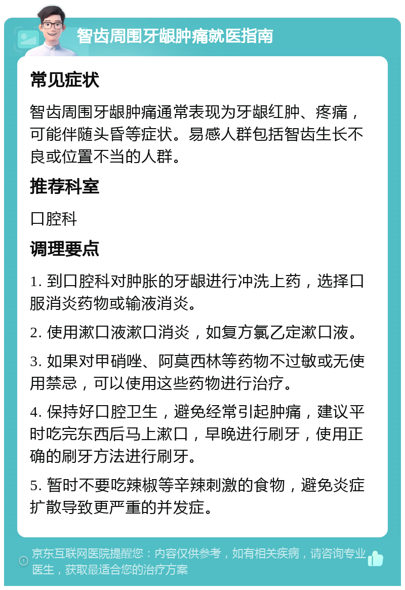 智齿周围牙龈肿痛就医指南 常见症状 智齿周围牙龈肿痛通常表现为牙龈红肿、疼痛，可能伴随头昏等症状。易感人群包括智齿生长不良或位置不当的人群。 推荐科室 口腔科 调理要点 1. 到口腔科对肿胀的牙龈进行冲洗上药，选择口服消炎药物或输液消炎。 2. 使用漱口液漱口消炎，如复方氯乙定漱口液。 3. 如果对甲硝唑、阿莫西林等药物不过敏或无使用禁忌，可以使用这些药物进行治疗。 4. 保持好口腔卫生，避免经常引起肿痛，建议平时吃完东西后马上漱口，早晚进行刷牙，使用正确的刷牙方法进行刷牙。 5. 暂时不要吃辣椒等辛辣刺激的食物，避免炎症扩散导致更严重的并发症。