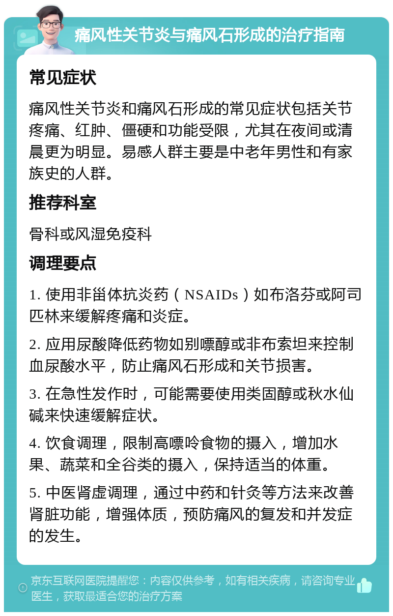 痛风性关节炎与痛风石形成的治疗指南 常见症状 痛风性关节炎和痛风石形成的常见症状包括关节疼痛、红肿、僵硬和功能受限，尤其在夜间或清晨更为明显。易感人群主要是中老年男性和有家族史的人群。 推荐科室 骨科或风湿免疫科 调理要点 1. 使用非甾体抗炎药（NSAIDs）如布洛芬或阿司匹林来缓解疼痛和炎症。 2. 应用尿酸降低药物如别嘌醇或非布索坦来控制血尿酸水平，防止痛风石形成和关节损害。 3. 在急性发作时，可能需要使用类固醇或秋水仙碱来快速缓解症状。 4. 饮食调理，限制高嘌呤食物的摄入，增加水果、蔬菜和全谷类的摄入，保持适当的体重。 5. 中医肾虚调理，通过中药和针灸等方法来改善肾脏功能，增强体质，预防痛风的复发和并发症的发生。