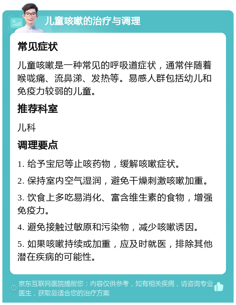 儿童咳嗽的治疗与调理 常见症状 儿童咳嗽是一种常见的呼吸道症状，通常伴随着喉咙痛、流鼻涕、发热等。易感人群包括幼儿和免疫力较弱的儿童。 推荐科室 儿科 调理要点 1. 给予宝尼等止咳药物，缓解咳嗽症状。 2. 保持室内空气湿润，避免干燥刺激咳嗽加重。 3. 饮食上多吃易消化、富含维生素的食物，增强免疫力。 4. 避免接触过敏原和污染物，减少咳嗽诱因。 5. 如果咳嗽持续或加重，应及时就医，排除其他潜在疾病的可能性。