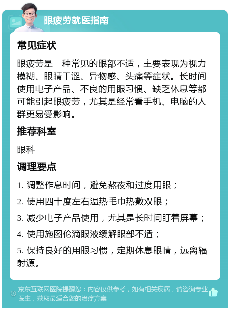 眼疲劳就医指南 常见症状 眼疲劳是一种常见的眼部不适，主要表现为视力模糊、眼睛干涩、异物感、头痛等症状。长时间使用电子产品、不良的用眼习惯、缺乏休息等都可能引起眼疲劳，尤其是经常看手机、电脑的人群更易受影响。 推荐科室 眼科 调理要点 1. 调整作息时间，避免熬夜和过度用眼； 2. 使用四十度左右温热毛巾热敷双眼； 3. 减少电子产品使用，尤其是长时间盯着屏幕； 4. 使用施图伦滴眼液缓解眼部不适； 5. 保持良好的用眼习惯，定期休息眼睛，远离辐射源。