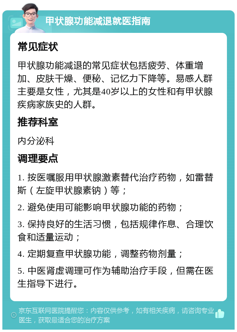 甲状腺功能减退就医指南 常见症状 甲状腺功能减退的常见症状包括疲劳、体重增加、皮肤干燥、便秘、记忆力下降等。易感人群主要是女性，尤其是40岁以上的女性和有甲状腺疾病家族史的人群。 推荐科室 内分泌科 调理要点 1. 按医嘱服用甲状腺激素替代治疗药物，如雷替斯（左旋甲状腺素钠）等； 2. 避免使用可能影响甲状腺功能的药物； 3. 保持良好的生活习惯，包括规律作息、合理饮食和适量运动； 4. 定期复查甲状腺功能，调整药物剂量； 5. 中医肾虚调理可作为辅助治疗手段，但需在医生指导下进行。