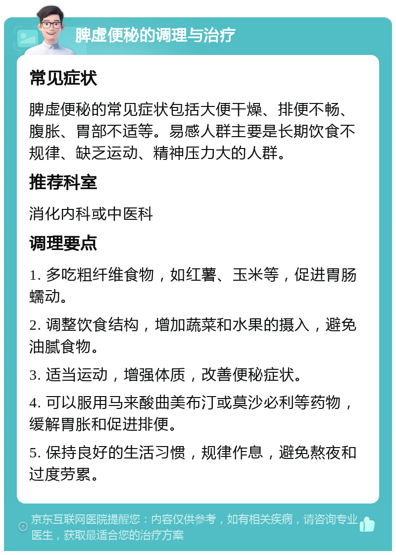 脾虚便秘的调理与治疗 常见症状 脾虚便秘的常见症状包括大便干燥、排便不畅、腹胀、胃部不适等。易感人群主要是长期饮食不规律、缺乏运动、精神压力大的人群。 推荐科室 消化内科或中医科 调理要点 1. 多吃粗纤维食物，如红薯、玉米等，促进胃肠蠕动。 2. 调整饮食结构，增加蔬菜和水果的摄入，避免油腻食物。 3. 适当运动，增强体质，改善便秘症状。 4. 可以服用马来酸曲美布汀或莫沙必利等药物，缓解胃胀和促进排便。 5. 保持良好的生活习惯，规律作息，避免熬夜和过度劳累。