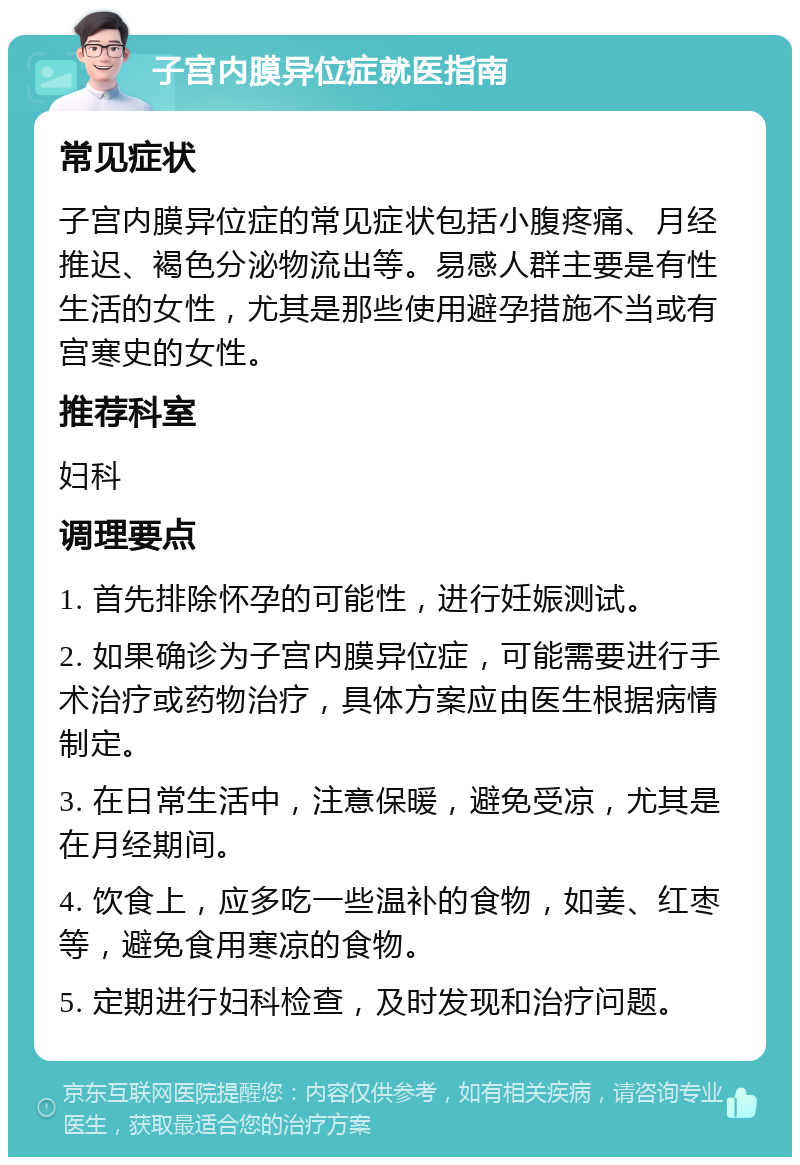 子宫内膜异位症就医指南 常见症状 子宫内膜异位症的常见症状包括小腹疼痛、月经推迟、褐色分泌物流出等。易感人群主要是有性生活的女性，尤其是那些使用避孕措施不当或有宫寒史的女性。 推荐科室 妇科 调理要点 1. 首先排除怀孕的可能性，进行妊娠测试。 2. 如果确诊为子宫内膜异位症，可能需要进行手术治疗或药物治疗，具体方案应由医生根据病情制定。 3. 在日常生活中，注意保暖，避免受凉，尤其是在月经期间。 4. 饮食上，应多吃一些温补的食物，如姜、红枣等，避免食用寒凉的食物。 5. 定期进行妇科检查，及时发现和治疗问题。