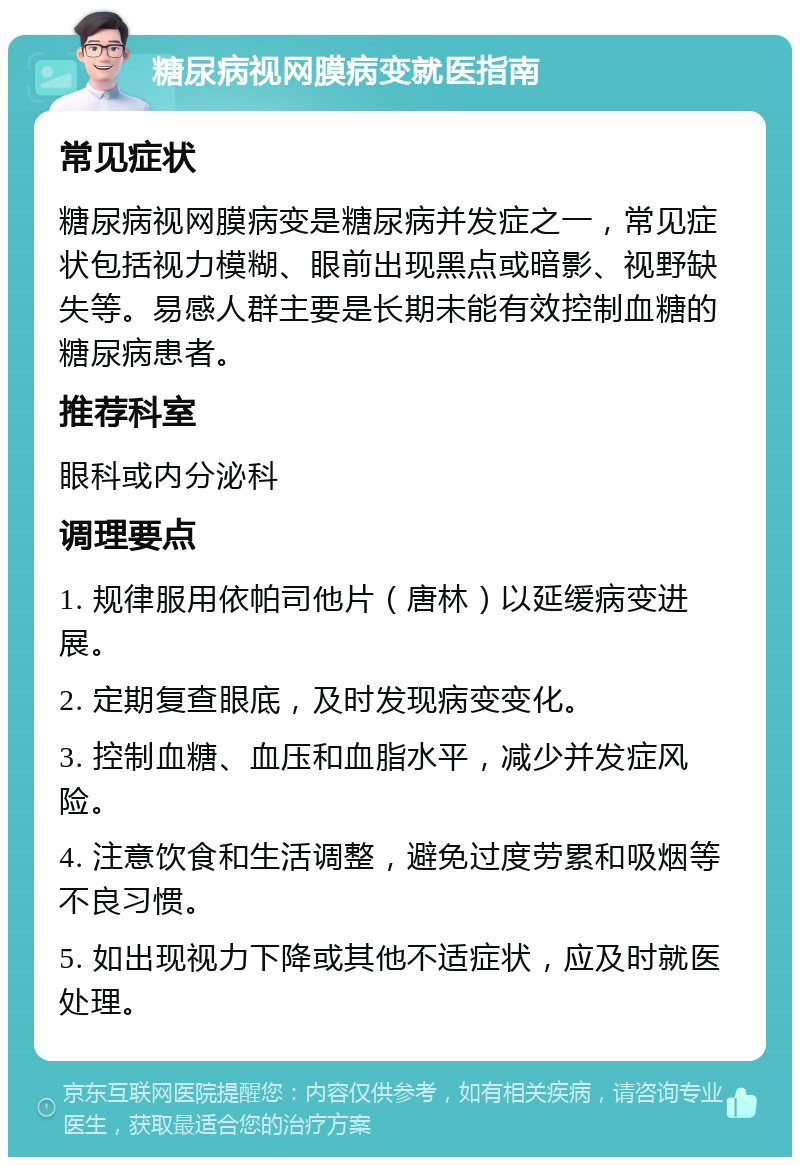 糖尿病视网膜病变就医指南 常见症状 糖尿病视网膜病变是糖尿病并发症之一，常见症状包括视力模糊、眼前出现黑点或暗影、视野缺失等。易感人群主要是长期未能有效控制血糖的糖尿病患者。 推荐科室 眼科或内分泌科 调理要点 1. 规律服用依帕司他片（唐林）以延缓病变进展。 2. 定期复查眼底，及时发现病变变化。 3. 控制血糖、血压和血脂水平，减少并发症风险。 4. 注意饮食和生活调整，避免过度劳累和吸烟等不良习惯。 5. 如出现视力下降或其他不适症状，应及时就医处理。