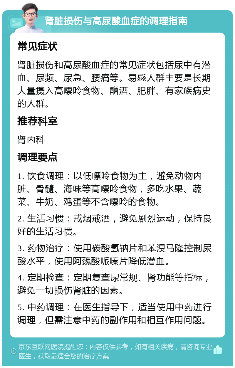 肾脏损伤与高尿酸血症的调理指南 常见症状 肾脏损伤和高尿酸血症的常见症状包括尿中有潜血、尿频、尿急、腰痛等。易感人群主要是长期大量摄入高嘌呤食物、酗酒、肥胖、有家族病史的人群。 推荐科室 肾内科 调理要点 1. 饮食调理：以低嘌呤食物为主，避免动物内脏、骨髓、海味等高嘌呤食物，多吃水果、蔬菜、牛奶、鸡蛋等不含嘌呤的食物。 2. 生活习惯：戒烟戒酒，避免剧烈运动，保持良好的生活习惯。 3. 药物治疗：使用碳酸氢钠片和苯溴马隆控制尿酸水平，使用阿魏酸哌嗪片降低潜血。 4. 定期检查：定期复查尿常规、肾功能等指标，避免一切损伤肾脏的因素。 5. 中药调理：在医生指导下，适当使用中药进行调理，但需注意中药的副作用和相互作用问题。