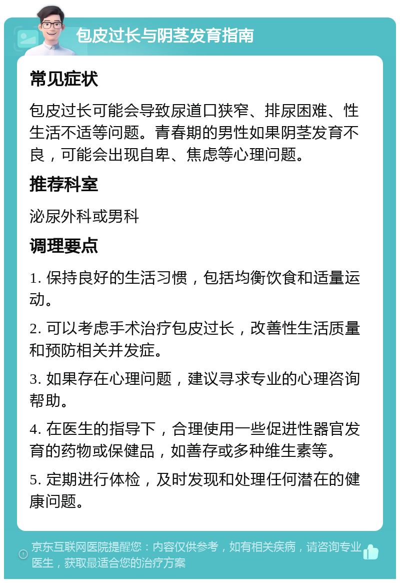 包皮过长与阴茎发育指南 常见症状 包皮过长可能会导致尿道口狭窄、排尿困难、性生活不适等问题。青春期的男性如果阴茎发育不良，可能会出现自卑、焦虑等心理问题。 推荐科室 泌尿外科或男科 调理要点 1. 保持良好的生活习惯，包括均衡饮食和适量运动。 2. 可以考虑手术治疗包皮过长，改善性生活质量和预防相关并发症。 3. 如果存在心理问题，建议寻求专业的心理咨询帮助。 4. 在医生的指导下，合理使用一些促进性器官发育的药物或保健品，如善存或多种维生素等。 5. 定期进行体检，及时发现和处理任何潜在的健康问题。