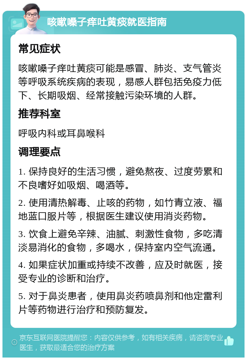 咳嗽嗓子痒吐黄痰就医指南 常见症状 咳嗽嗓子痒吐黄痰可能是感冒、肺炎、支气管炎等呼吸系统疾病的表现，易感人群包括免疫力低下、长期吸烟、经常接触污染环境的人群。 推荐科室 呼吸内科或耳鼻喉科 调理要点 1. 保持良好的生活习惯，避免熬夜、过度劳累和不良嗜好如吸烟、喝酒等。 2. 使用清热解毒、止咳的药物，如竹青立液、福地蓝口服片等，根据医生建议使用消炎药物。 3. 饮食上避免辛辣、油腻、刺激性食物，多吃清淡易消化的食物，多喝水，保持室内空气流通。 4. 如果症状加重或持续不改善，应及时就医，接受专业的诊断和治疗。 5. 对于鼻炎患者，使用鼻炎药喷鼻剂和他定雷利片等药物进行治疗和预防复发。