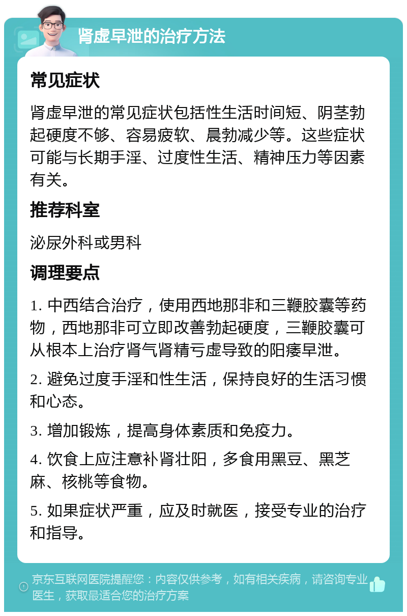 肾虚早泄的治疗方法 常见症状 肾虚早泄的常见症状包括性生活时间短、阴茎勃起硬度不够、容易疲软、晨勃减少等。这些症状可能与长期手淫、过度性生活、精神压力等因素有关。 推荐科室 泌尿外科或男科 调理要点 1. 中西结合治疗，使用西地那非和三鞭胶囊等药物，西地那非可立即改善勃起硬度，三鞭胶囊可从根本上治疗肾气肾精亏虚导致的阳痿早泄。 2. 避免过度手淫和性生活，保持良好的生活习惯和心态。 3. 增加锻炼，提高身体素质和免疫力。 4. 饮食上应注意补肾壮阳，多食用黑豆、黑芝麻、核桃等食物。 5. 如果症状严重，应及时就医，接受专业的治疗和指导。