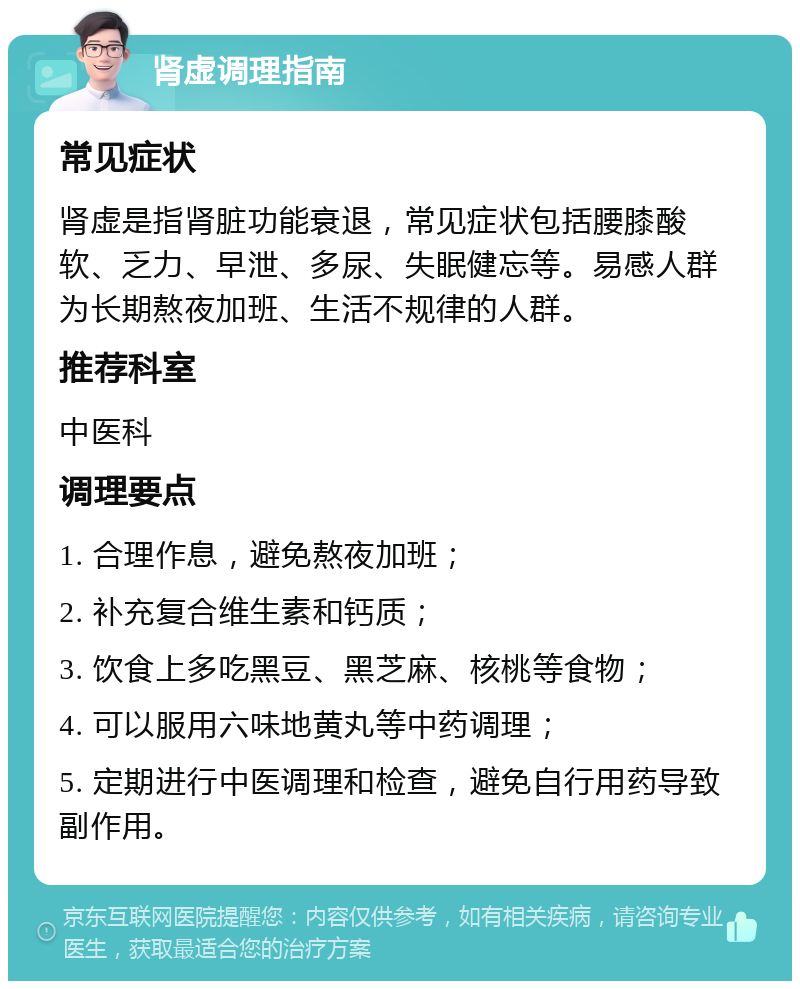 肾虚调理指南 常见症状 肾虚是指肾脏功能衰退，常见症状包括腰膝酸软、乏力、早泄、多尿、失眠健忘等。易感人群为长期熬夜加班、生活不规律的人群。 推荐科室 中医科 调理要点 1. 合理作息，避免熬夜加班； 2. 补充复合维生素和钙质； 3. 饮食上多吃黑豆、黑芝麻、核桃等食物； 4. 可以服用六味地黄丸等中药调理； 5. 定期进行中医调理和检查，避免自行用药导致副作用。