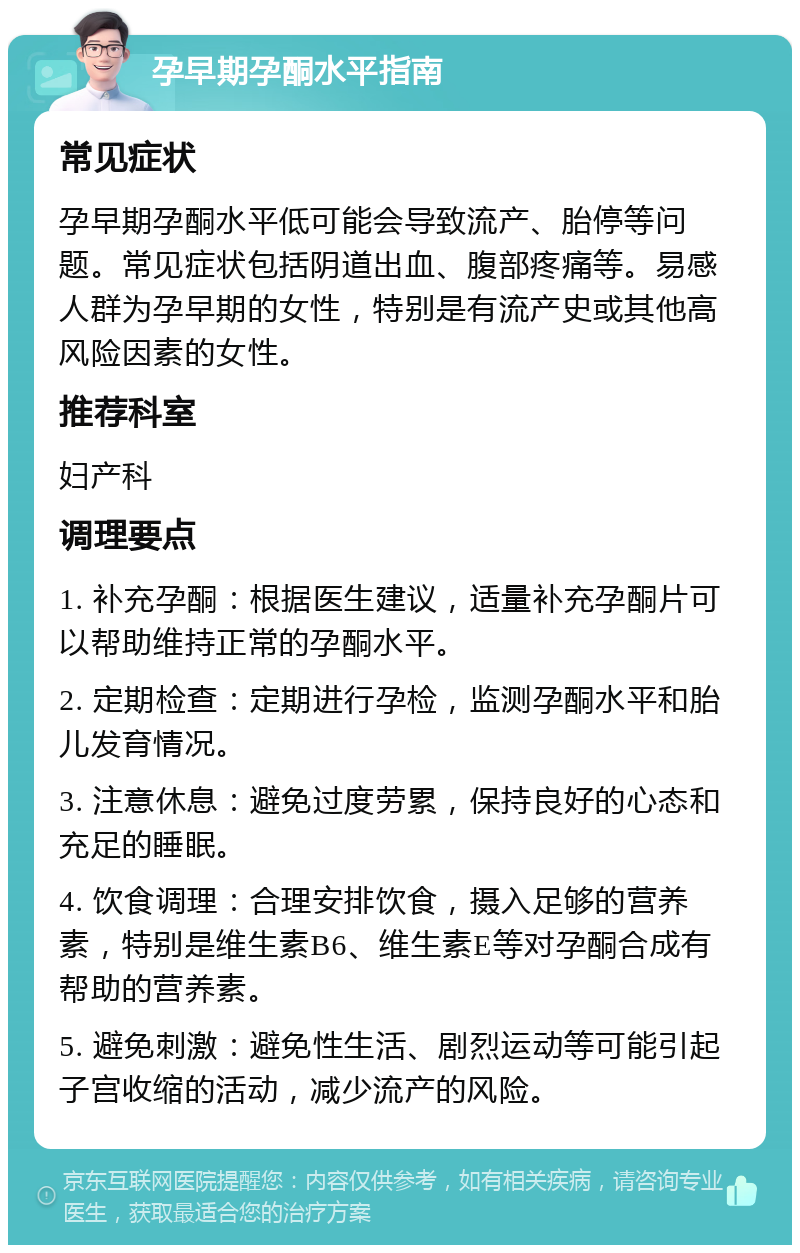 孕早期孕酮水平指南 常见症状 孕早期孕酮水平低可能会导致流产、胎停等问题。常见症状包括阴道出血、腹部疼痛等。易感人群为孕早期的女性，特别是有流产史或其他高风险因素的女性。 推荐科室 妇产科 调理要点 1. 补充孕酮：根据医生建议，适量补充孕酮片可以帮助维持正常的孕酮水平。 2. 定期检查：定期进行孕检，监测孕酮水平和胎儿发育情况。 3. 注意休息：避免过度劳累，保持良好的心态和充足的睡眠。 4. 饮食调理：合理安排饮食，摄入足够的营养素，特别是维生素B6、维生素E等对孕酮合成有帮助的营养素。 5. 避免刺激：避免性生活、剧烈运动等可能引起子宫收缩的活动，减少流产的风险。