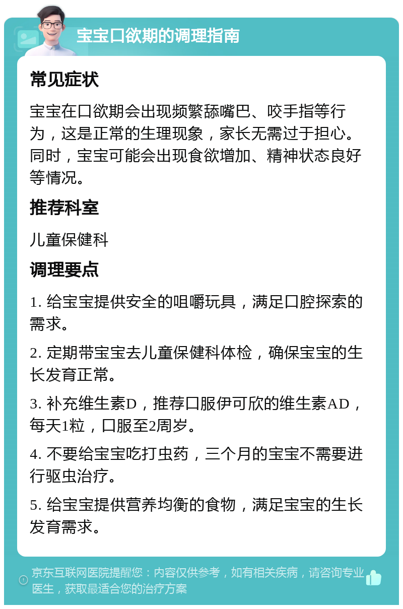 宝宝口欲期的调理指南 常见症状 宝宝在口欲期会出现频繁舔嘴巴、咬手指等行为，这是正常的生理现象，家长无需过于担心。同时，宝宝可能会出现食欲增加、精神状态良好等情况。 推荐科室 儿童保健科 调理要点 1. 给宝宝提供安全的咀嚼玩具，满足口腔探索的需求。 2. 定期带宝宝去儿童保健科体检，确保宝宝的生长发育正常。 3. 补充维生素D，推荐口服伊可欣的维生素AD，每天1粒，口服至2周岁。 4. 不要给宝宝吃打虫药，三个月的宝宝不需要进行驱虫治疗。 5. 给宝宝提供营养均衡的食物，满足宝宝的生长发育需求。