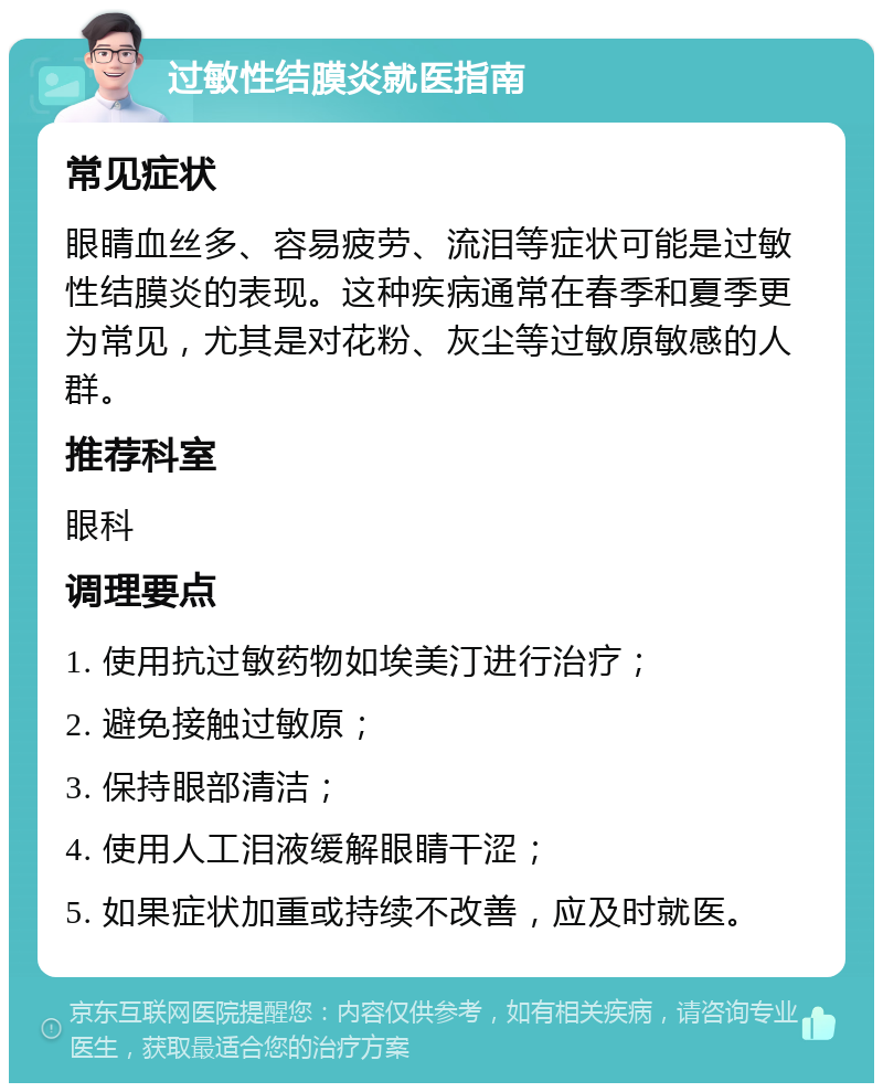 过敏性结膜炎就医指南 常见症状 眼睛血丝多、容易疲劳、流泪等症状可能是过敏性结膜炎的表现。这种疾病通常在春季和夏季更为常见，尤其是对花粉、灰尘等过敏原敏感的人群。 推荐科室 眼科 调理要点 1. 使用抗过敏药物如埃美汀进行治疗； 2. 避免接触过敏原； 3. 保持眼部清洁； 4. 使用人工泪液缓解眼睛干涩； 5. 如果症状加重或持续不改善，应及时就医。