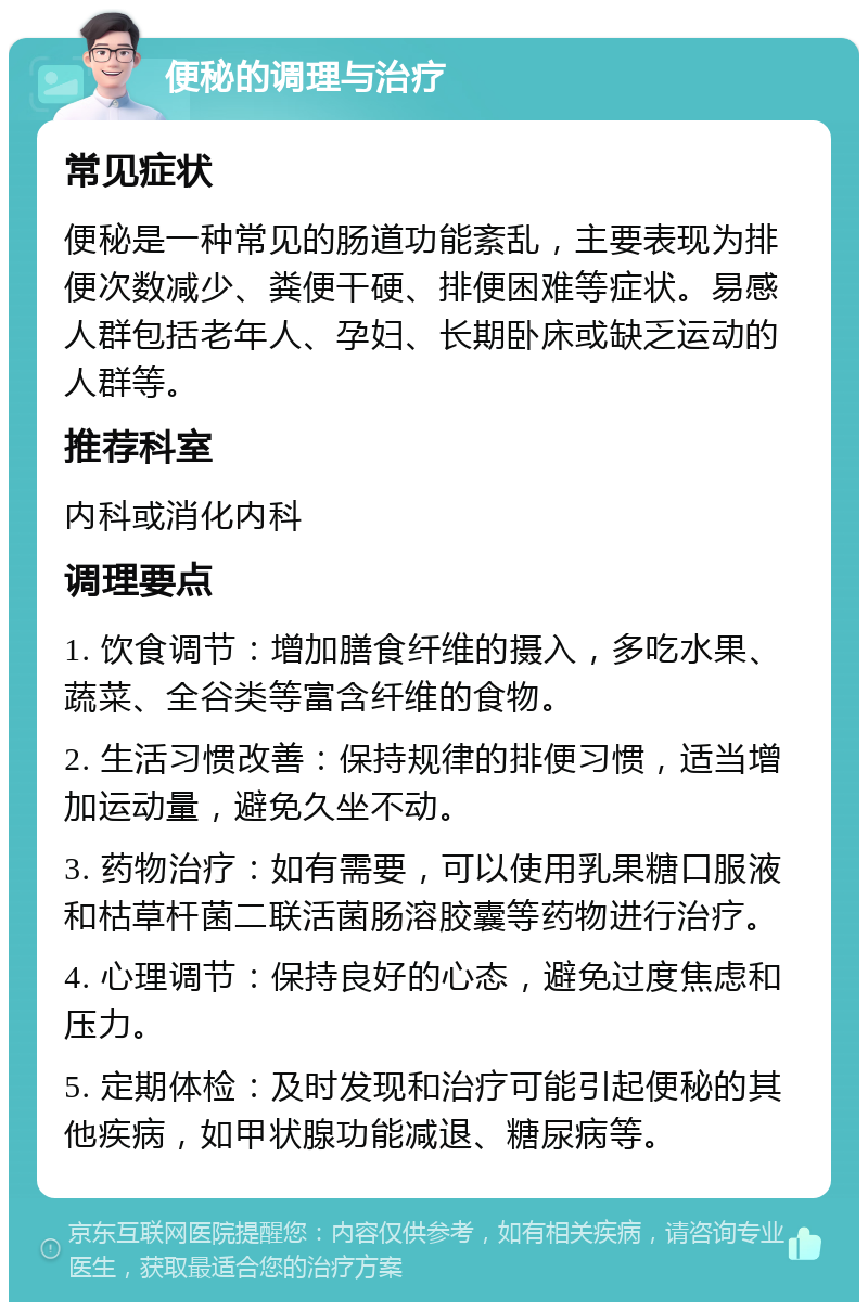 便秘的调理与治疗 常见症状 便秘是一种常见的肠道功能紊乱，主要表现为排便次数减少、粪便干硬、排便困难等症状。易感人群包括老年人、孕妇、长期卧床或缺乏运动的人群等。 推荐科室 内科或消化内科 调理要点 1. 饮食调节：增加膳食纤维的摄入，多吃水果、蔬菜、全谷类等富含纤维的食物。 2. 生活习惯改善：保持规律的排便习惯，适当增加运动量，避免久坐不动。 3. 药物治疗：如有需要，可以使用乳果糖口服液和枯草杆菌二联活菌肠溶胶囊等药物进行治疗。 4. 心理调节：保持良好的心态，避免过度焦虑和压力。 5. 定期体检：及时发现和治疗可能引起便秘的其他疾病，如甲状腺功能减退、糖尿病等。