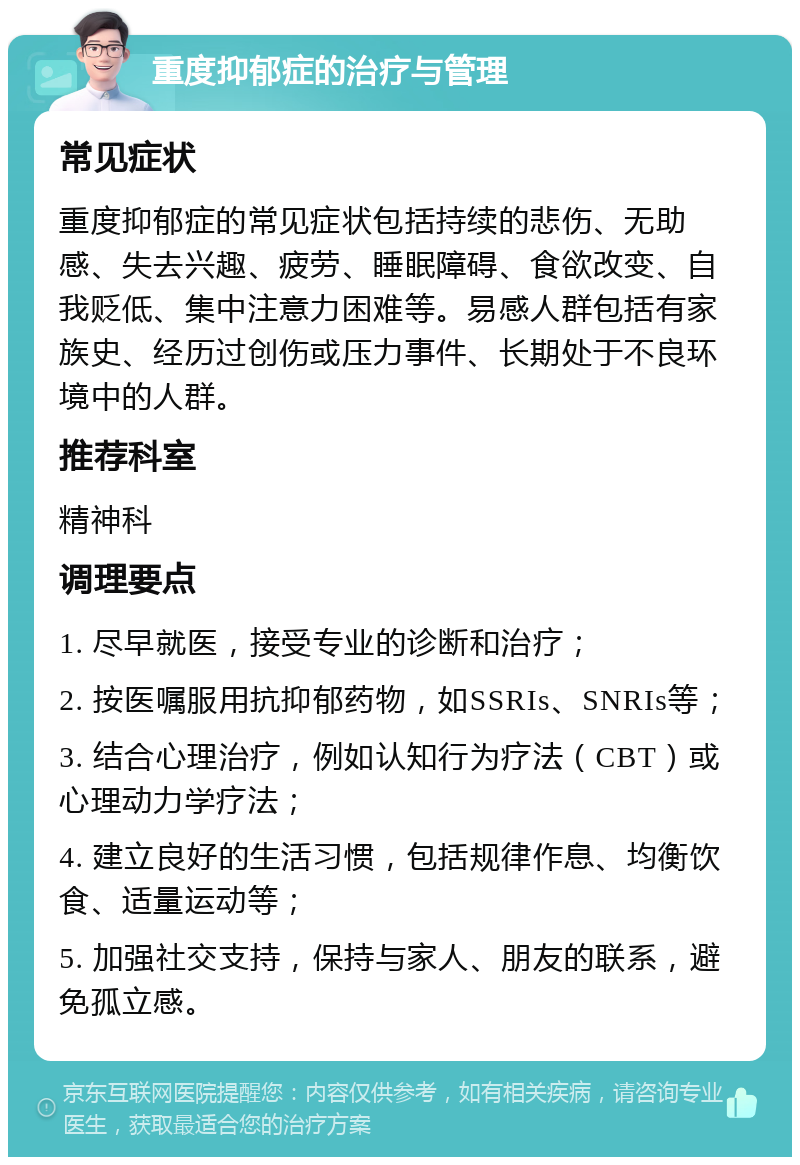 重度抑郁症的治疗与管理 常见症状 重度抑郁症的常见症状包括持续的悲伤、无助感、失去兴趣、疲劳、睡眠障碍、食欲改变、自我贬低、集中注意力困难等。易感人群包括有家族史、经历过创伤或压力事件、长期处于不良环境中的人群。 推荐科室 精神科 调理要点 1. 尽早就医，接受专业的诊断和治疗； 2. 按医嘱服用抗抑郁药物，如SSRIs、SNRIs等； 3. 结合心理治疗，例如认知行为疗法（CBT）或心理动力学疗法； 4. 建立良好的生活习惯，包括规律作息、均衡饮食、适量运动等； 5. 加强社交支持，保持与家人、朋友的联系，避免孤立感。