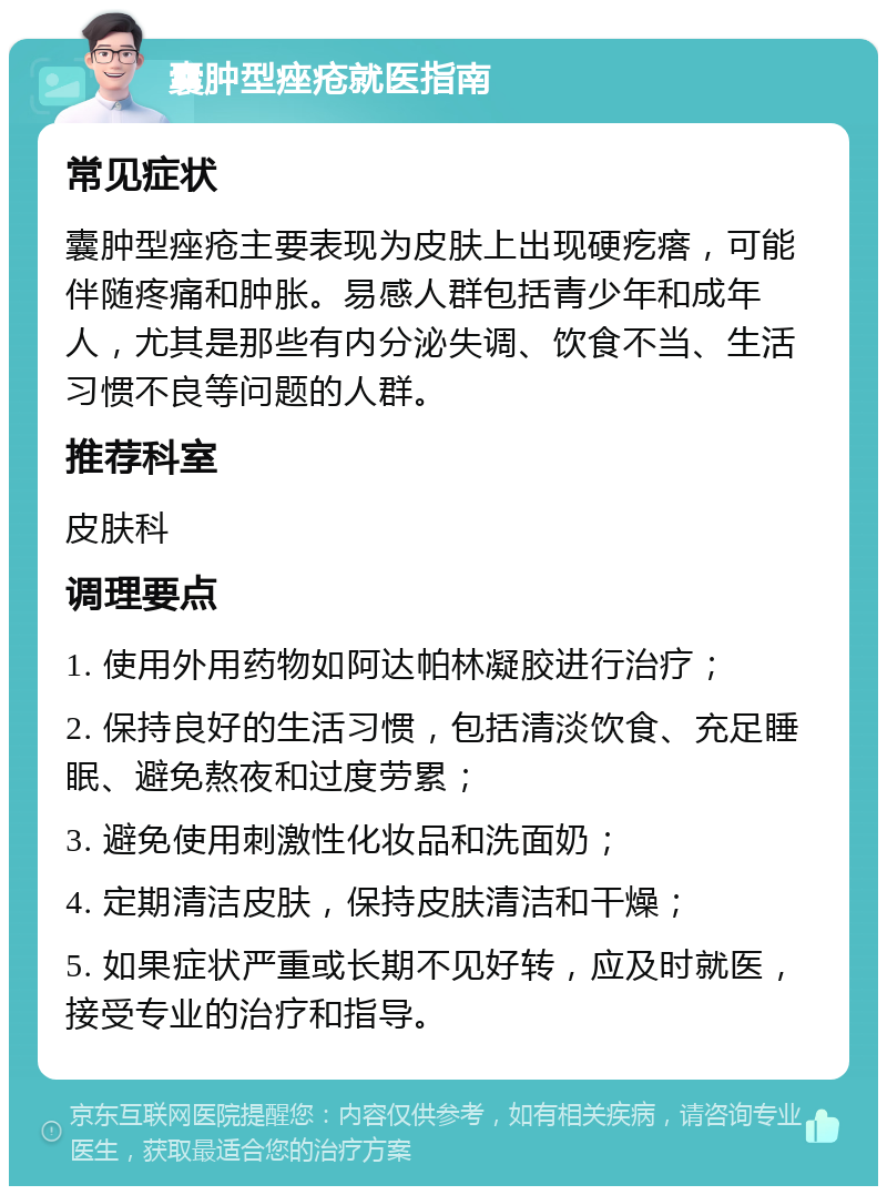 囊肿型痤疮就医指南 常见症状 囊肿型痤疮主要表现为皮肤上出现硬疙瘩，可能伴随疼痛和肿胀。易感人群包括青少年和成年人，尤其是那些有内分泌失调、饮食不当、生活习惯不良等问题的人群。 推荐科室 皮肤科 调理要点 1. 使用外用药物如阿达帕林凝胶进行治疗； 2. 保持良好的生活习惯，包括清淡饮食、充足睡眠、避免熬夜和过度劳累； 3. 避免使用刺激性化妆品和洗面奶； 4. 定期清洁皮肤，保持皮肤清洁和干燥； 5. 如果症状严重或长期不见好转，应及时就医，接受专业的治疗和指导。