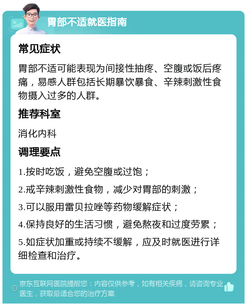 胃部不适就医指南 常见症状 胃部不适可能表现为间接性抽疼、空腹或饭后疼痛，易感人群包括长期暴饮暴食、辛辣刺激性食物摄入过多的人群。 推荐科室 消化内科 调理要点 1.按时吃饭，避免空腹或过饱； 2.戒辛辣刺激性食物，减少对胃部的刺激； 3.可以服用雷贝拉唑等药物缓解症状； 4.保持良好的生活习惯，避免熬夜和过度劳累； 5.如症状加重或持续不缓解，应及时就医进行详细检查和治疗。