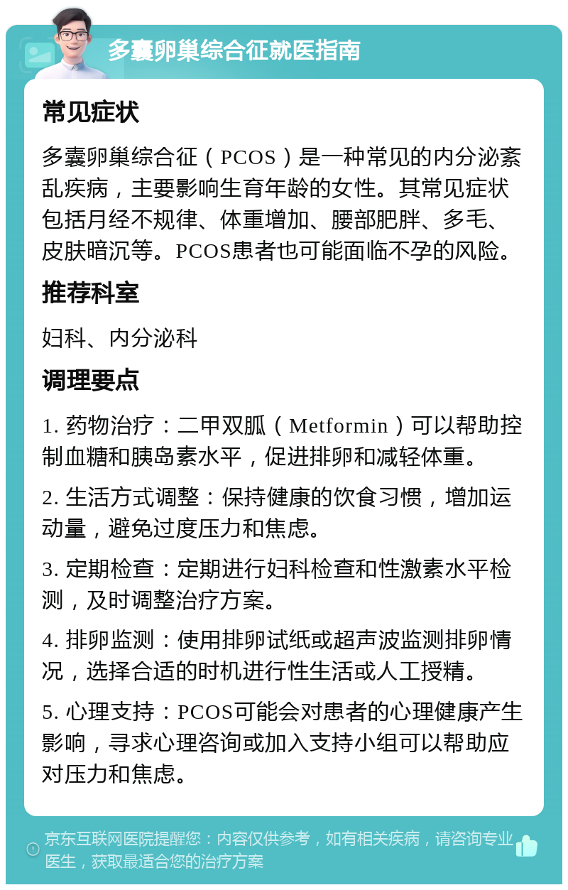 多囊卵巢综合征就医指南 常见症状 多囊卵巢综合征（PCOS）是一种常见的内分泌紊乱疾病，主要影响生育年龄的女性。其常见症状包括月经不规律、体重增加、腰部肥胖、多毛、皮肤暗沉等。PCOS患者也可能面临不孕的风险。 推荐科室 妇科、内分泌科 调理要点 1. 药物治疗：二甲双胍（Metformin）可以帮助控制血糖和胰岛素水平，促进排卵和减轻体重。 2. 生活方式调整：保持健康的饮食习惯，增加运动量，避免过度压力和焦虑。 3. 定期检查：定期进行妇科检查和性激素水平检测，及时调整治疗方案。 4. 排卵监测：使用排卵试纸或超声波监测排卵情况，选择合适的时机进行性生活或人工授精。 5. 心理支持：PCOS可能会对患者的心理健康产生影响，寻求心理咨询或加入支持小组可以帮助应对压力和焦虑。