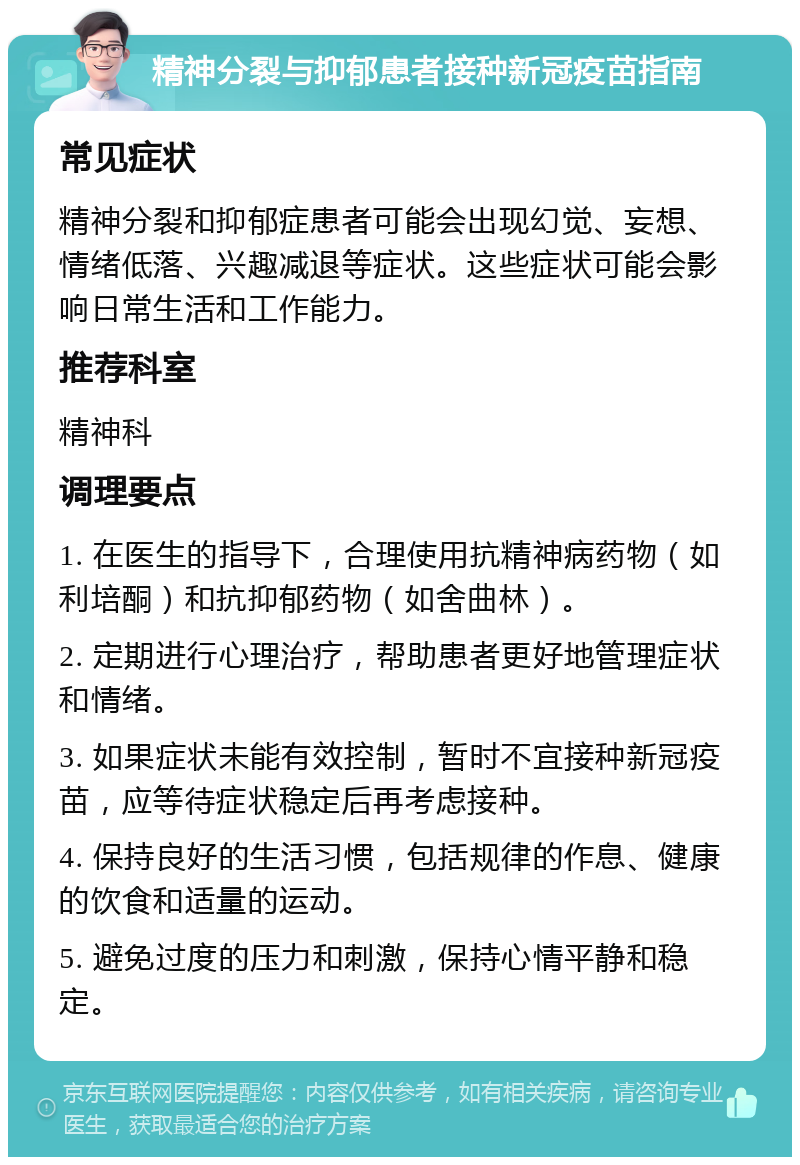 精神分裂与抑郁患者接种新冠疫苗指南 常见症状 精神分裂和抑郁症患者可能会出现幻觉、妄想、情绪低落、兴趣减退等症状。这些症状可能会影响日常生活和工作能力。 推荐科室 精神科 调理要点 1. 在医生的指导下，合理使用抗精神病药物（如利培酮）和抗抑郁药物（如舍曲林）。 2. 定期进行心理治疗，帮助患者更好地管理症状和情绪。 3. 如果症状未能有效控制，暂时不宜接种新冠疫苗，应等待症状稳定后再考虑接种。 4. 保持良好的生活习惯，包括规律的作息、健康的饮食和适量的运动。 5. 避免过度的压力和刺激，保持心情平静和稳定。