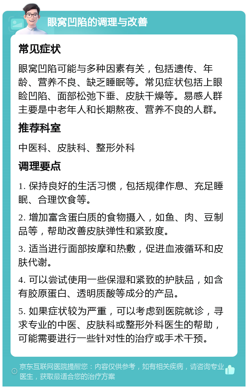 眼窝凹陷的调理与改善 常见症状 眼窝凹陷可能与多种因素有关，包括遗传、年龄、营养不良、缺乏睡眠等。常见症状包括上眼睑凹陷、面部松弛下垂、皮肤干燥等。易感人群主要是中老年人和长期熬夜、营养不良的人群。 推荐科室 中医科、皮肤科、整形外科 调理要点 1. 保持良好的生活习惯，包括规律作息、充足睡眠、合理饮食等。 2. 增加富含蛋白质的食物摄入，如鱼、肉、豆制品等，帮助改善皮肤弹性和紧致度。 3. 适当进行面部按摩和热敷，促进血液循环和皮肤代谢。 4. 可以尝试使用一些保湿和紧致的护肤品，如含有胶原蛋白、透明质酸等成分的产品。 5. 如果症状较为严重，可以考虑到医院就诊，寻求专业的中医、皮肤科或整形外科医生的帮助，可能需要进行一些针对性的治疗或手术干预。