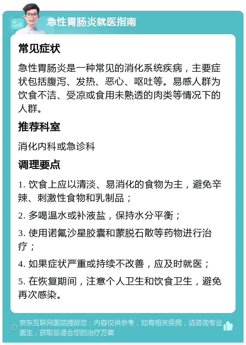 急性胃肠炎就医指南 常见症状 急性胃肠炎是一种常见的消化系统疾病，主要症状包括腹泻、发热、恶心、呕吐等。易感人群为饮食不洁、受凉或食用未熟透的肉类等情况下的人群。 推荐科室 消化内科或急诊科 调理要点 1. 饮食上应以清淡、易消化的食物为主，避免辛辣、刺激性食物和乳制品； 2. 多喝温水或补液盐，保持水分平衡； 3. 使用诺氟沙星胶囊和蒙脱石散等药物进行治疗； 4. 如果症状严重或持续不改善，应及时就医； 5. 在恢复期间，注意个人卫生和饮食卫生，避免再次感染。