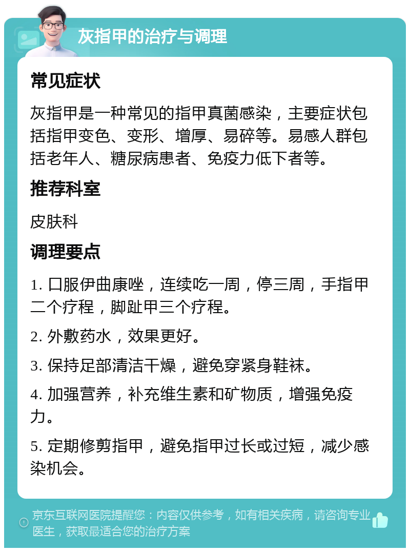 灰指甲的治疗与调理 常见症状 灰指甲是一种常见的指甲真菌感染，主要症状包括指甲变色、变形、增厚、易碎等。易感人群包括老年人、糖尿病患者、免疫力低下者等。 推荐科室 皮肤科 调理要点 1. 口服伊曲康唑，连续吃一周，停三周，手指甲二个疗程，脚趾甲三个疗程。 2. 外敷药水，效果更好。 3. 保持足部清洁干燥，避免穿紧身鞋袜。 4. 加强营养，补充维生素和矿物质，增强免疫力。 5. 定期修剪指甲，避免指甲过长或过短，减少感染机会。