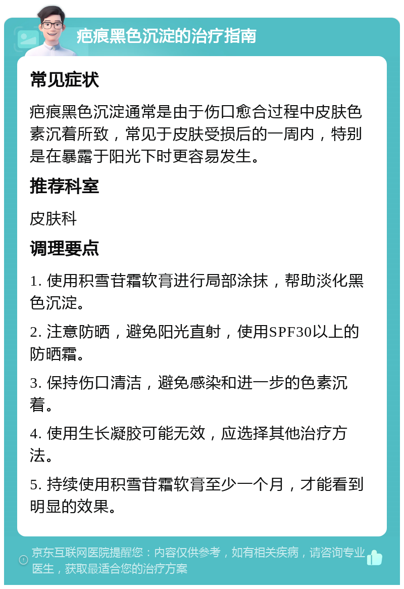 疤痕黑色沉淀的治疗指南 常见症状 疤痕黑色沉淀通常是由于伤口愈合过程中皮肤色素沉着所致，常见于皮肤受损后的一周内，特别是在暴露于阳光下时更容易发生。 推荐科室 皮肤科 调理要点 1. 使用积雪苷霜软膏进行局部涂抹，帮助淡化黑色沉淀。 2. 注意防晒，避免阳光直射，使用SPF30以上的防晒霜。 3. 保持伤口清洁，避免感染和进一步的色素沉着。 4. 使用生长凝胶可能无效，应选择其他治疗方法。 5. 持续使用积雪苷霜软膏至少一个月，才能看到明显的效果。