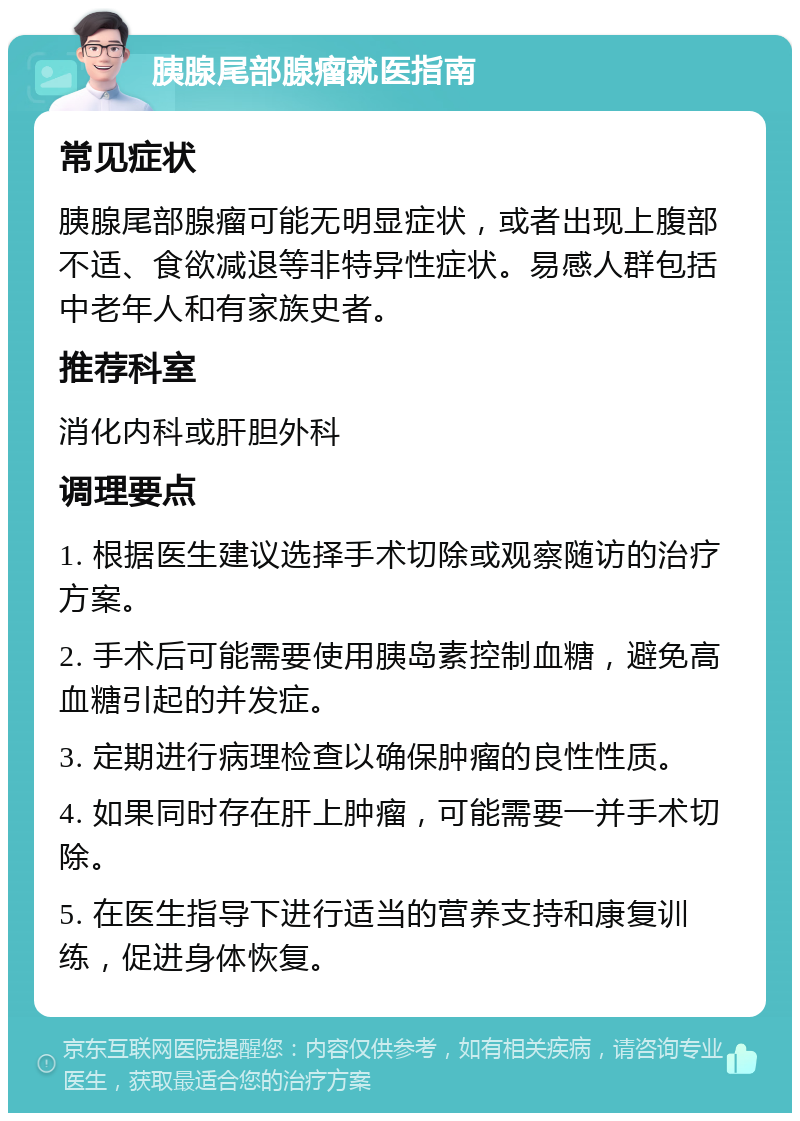 胰腺尾部腺瘤就医指南 常见症状 胰腺尾部腺瘤可能无明显症状，或者出现上腹部不适、食欲减退等非特异性症状。易感人群包括中老年人和有家族史者。 推荐科室 消化内科或肝胆外科 调理要点 1. 根据医生建议选择手术切除或观察随访的治疗方案。 2. 手术后可能需要使用胰岛素控制血糖，避免高血糖引起的并发症。 3. 定期进行病理检查以确保肿瘤的良性性质。 4. 如果同时存在肝上肿瘤，可能需要一并手术切除。 5. 在医生指导下进行适当的营养支持和康复训练，促进身体恢复。