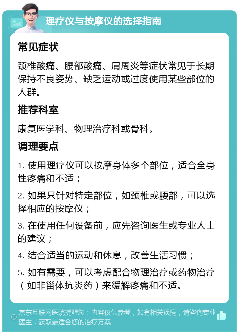 理疗仪与按摩仪的选择指南 常见症状 颈椎酸痛、腰部酸痛、肩周炎等症状常见于长期保持不良姿势、缺乏运动或过度使用某些部位的人群。 推荐科室 康复医学科、物理治疗科或骨科。 调理要点 1. 使用理疗仪可以按摩身体多个部位，适合全身性疼痛和不适； 2. 如果只针对特定部位，如颈椎或腰部，可以选择相应的按摩仪； 3. 在使用任何设备前，应先咨询医生或专业人士的建议； 4. 结合适当的运动和休息，改善生活习惯； 5. 如有需要，可以考虑配合物理治疗或药物治疗（如非甾体抗炎药）来缓解疼痛和不适。