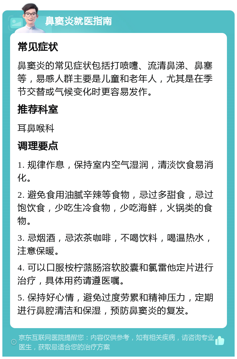 鼻窦炎就医指南 常见症状 鼻窦炎的常见症状包括打喷嚏、流清鼻涕、鼻塞等，易感人群主要是儿童和老年人，尤其是在季节交替或气候变化时更容易发作。 推荐科室 耳鼻喉科 调理要点 1. 规律作息，保持室内空气湿润，清淡饮食易消化。 2. 避免食用油腻辛辣等食物，忌过多甜食，忌过饱饮食，少吃生冷食物，少吃海鲜，火锅类的食物。 3. 忌烟酒，忌浓茶咖啡，不喝饮料，喝温热水，注意保暖。 4. 可以口服桉柠蒎肠溶软胶囊和氯雷他定片进行治疗，具体用药请遵医嘱。 5. 保持好心情，避免过度劳累和精神压力，定期进行鼻腔清洁和保湿，预防鼻窦炎的复发。