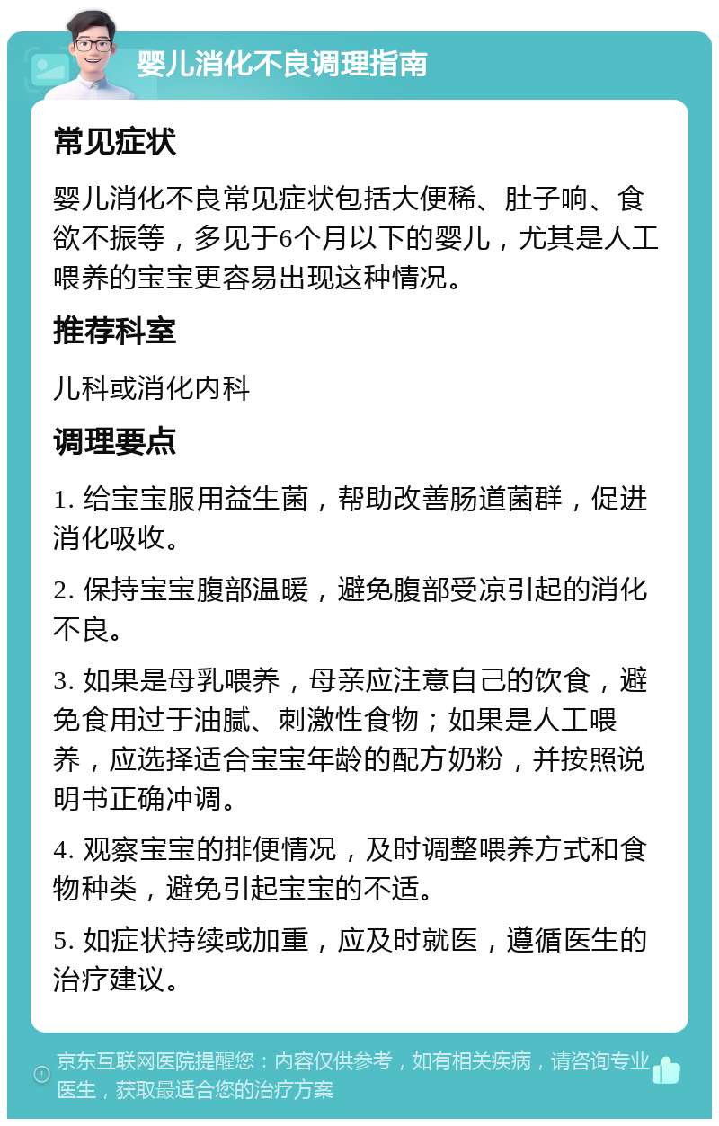 婴儿消化不良调理指南 常见症状 婴儿消化不良常见症状包括大便稀、肚子响、食欲不振等，多见于6个月以下的婴儿，尤其是人工喂养的宝宝更容易出现这种情况。 推荐科室 儿科或消化内科 调理要点 1. 给宝宝服用益生菌，帮助改善肠道菌群，促进消化吸收。 2. 保持宝宝腹部温暖，避免腹部受凉引起的消化不良。 3. 如果是母乳喂养，母亲应注意自己的饮食，避免食用过于油腻、刺激性食物；如果是人工喂养，应选择适合宝宝年龄的配方奶粉，并按照说明书正确冲调。 4. 观察宝宝的排便情况，及时调整喂养方式和食物种类，避免引起宝宝的不适。 5. 如症状持续或加重，应及时就医，遵循医生的治疗建议。