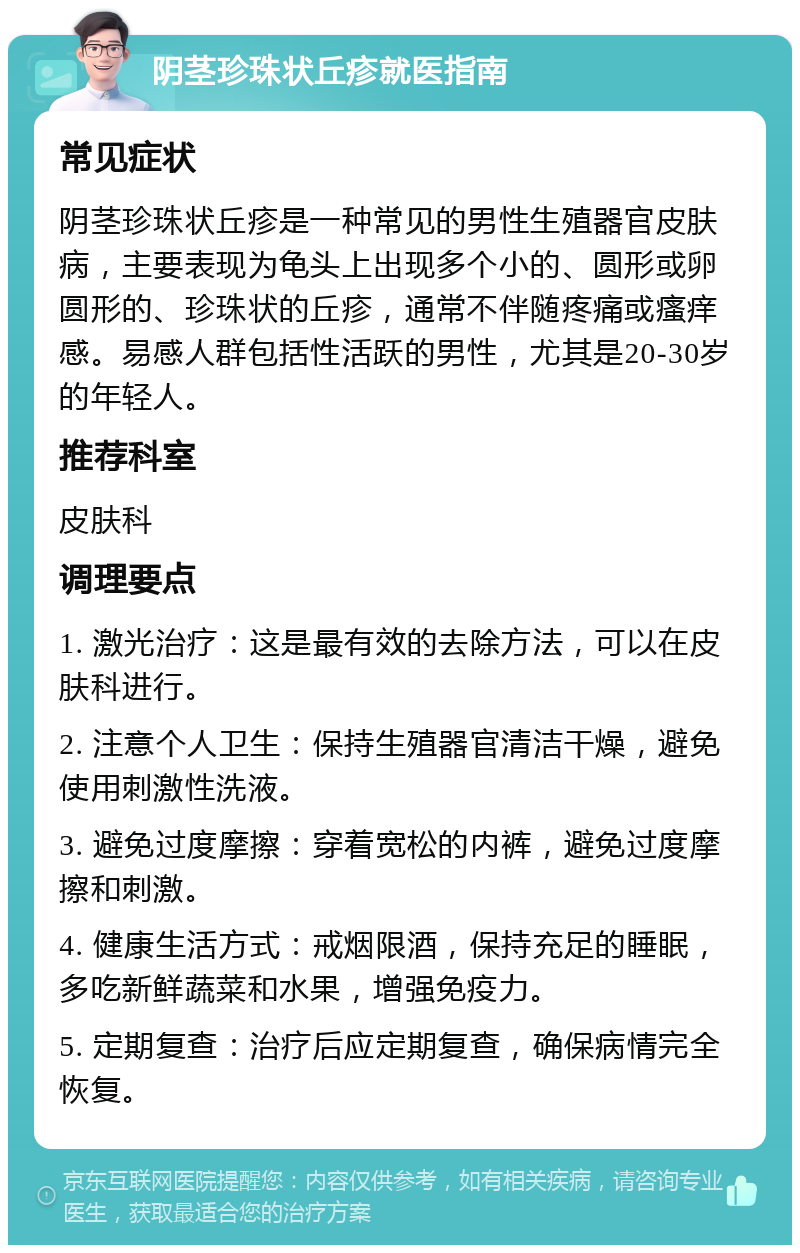 阴茎珍珠状丘疹就医指南 常见症状 阴茎珍珠状丘疹是一种常见的男性生殖器官皮肤病，主要表现为龟头上出现多个小的、圆形或卵圆形的、珍珠状的丘疹，通常不伴随疼痛或瘙痒感。易感人群包括性活跃的男性，尤其是20-30岁的年轻人。 推荐科室 皮肤科 调理要点 1. 激光治疗：这是最有效的去除方法，可以在皮肤科进行。 2. 注意个人卫生：保持生殖器官清洁干燥，避免使用刺激性洗液。 3. 避免过度摩擦：穿着宽松的内裤，避免过度摩擦和刺激。 4. 健康生活方式：戒烟限酒，保持充足的睡眠，多吃新鲜蔬菜和水果，增强免疫力。 5. 定期复查：治疗后应定期复查，确保病情完全恢复。