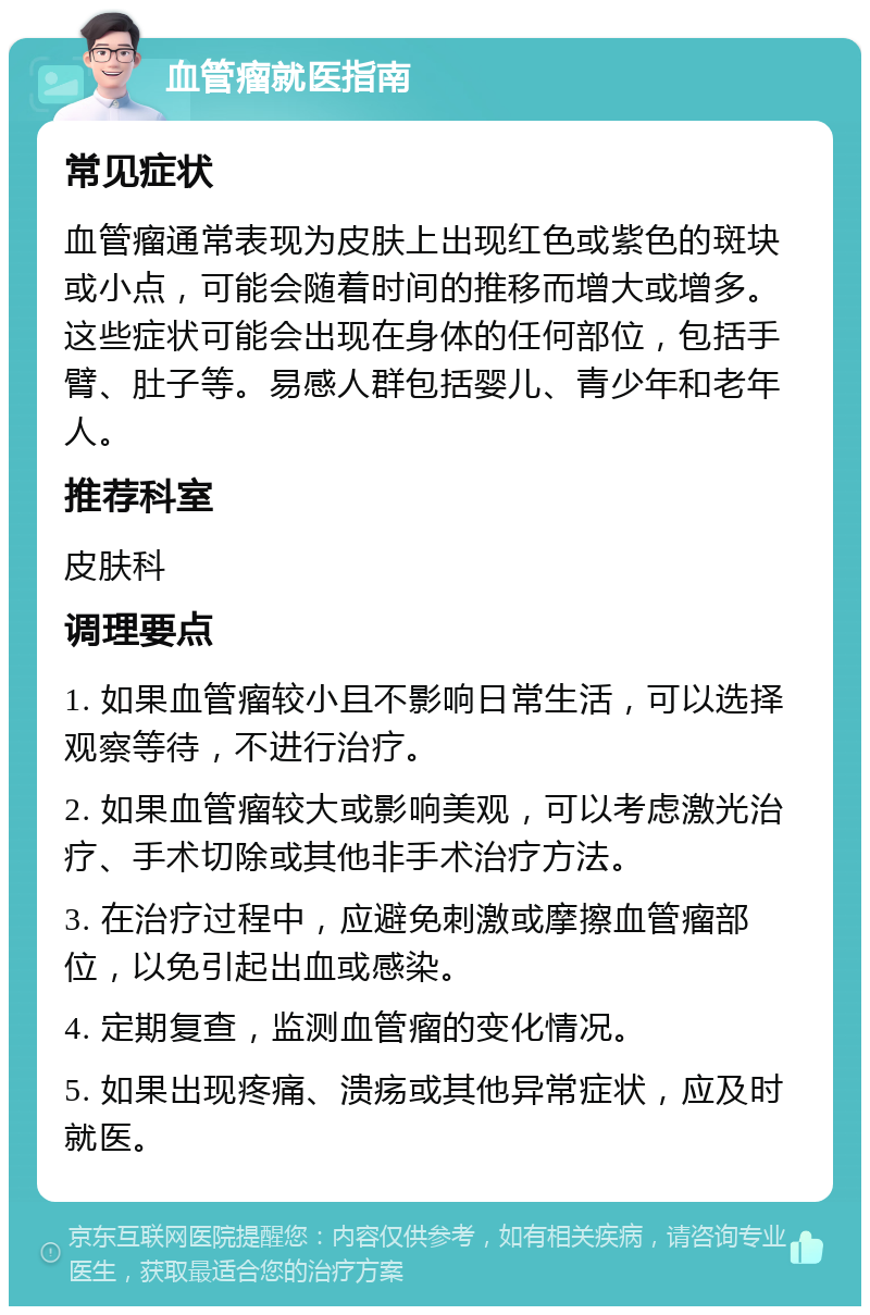 血管瘤就医指南 常见症状 血管瘤通常表现为皮肤上出现红色或紫色的斑块或小点，可能会随着时间的推移而增大或增多。这些症状可能会出现在身体的任何部位，包括手臂、肚子等。易感人群包括婴儿、青少年和老年人。 推荐科室 皮肤科 调理要点 1. 如果血管瘤较小且不影响日常生活，可以选择观察等待，不进行治疗。 2. 如果血管瘤较大或影响美观，可以考虑激光治疗、手术切除或其他非手术治疗方法。 3. 在治疗过程中，应避免刺激或摩擦血管瘤部位，以免引起出血或感染。 4. 定期复查，监测血管瘤的变化情况。 5. 如果出现疼痛、溃疡或其他异常症状，应及时就医。