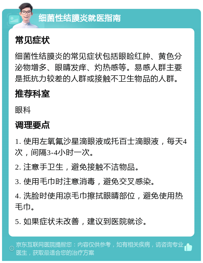 细菌性结膜炎就医指南 常见症状 细菌性结膜炎的常见症状包括眼睑红肿、黄色分泌物增多、眼睛发痒、灼热感等。易感人群主要是抵抗力较差的人群或接触不卫生物品的人群。 推荐科室 眼科 调理要点 1. 使用左氧氟沙星滴眼液或托百士滴眼液，每天4次，间隔3-4小时一次。 2. 注意手卫生，避免接触不洁物品。 3. 使用毛巾时注意消毒，避免交叉感染。 4. 洗脸时使用凉毛巾擦拭眼睛部位，避免使用热毛巾。 5. 如果症状未改善，建议到医院就诊。