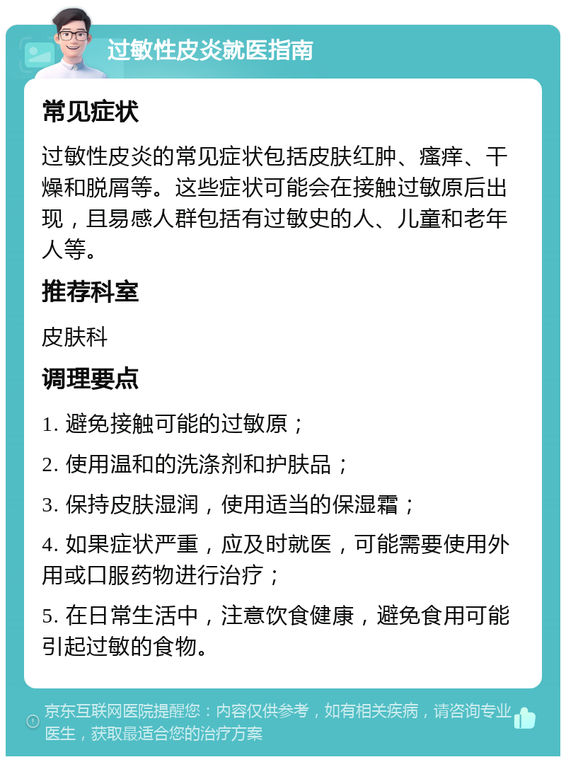 过敏性皮炎就医指南 常见症状 过敏性皮炎的常见症状包括皮肤红肿、瘙痒、干燥和脱屑等。这些症状可能会在接触过敏原后出现，且易感人群包括有过敏史的人、儿童和老年人等。 推荐科室 皮肤科 调理要点 1. 避免接触可能的过敏原； 2. 使用温和的洗涤剂和护肤品； 3. 保持皮肤湿润，使用适当的保湿霜； 4. 如果症状严重，应及时就医，可能需要使用外用或口服药物进行治疗； 5. 在日常生活中，注意饮食健康，避免食用可能引起过敏的食物。