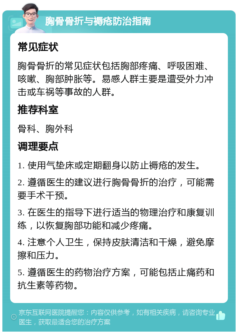 胸骨骨折与褥疮防治指南 常见症状 胸骨骨折的常见症状包括胸部疼痛、呼吸困难、咳嗽、胸部肿胀等。易感人群主要是遭受外力冲击或车祸等事故的人群。 推荐科室 骨科、胸外科 调理要点 1. 使用气垫床或定期翻身以防止褥疮的发生。 2. 遵循医生的建议进行胸骨骨折的治疗，可能需要手术干预。 3. 在医生的指导下进行适当的物理治疗和康复训练，以恢复胸部功能和减少疼痛。 4. 注意个人卫生，保持皮肤清洁和干燥，避免摩擦和压力。 5. 遵循医生的药物治疗方案，可能包括止痛药和抗生素等药物。