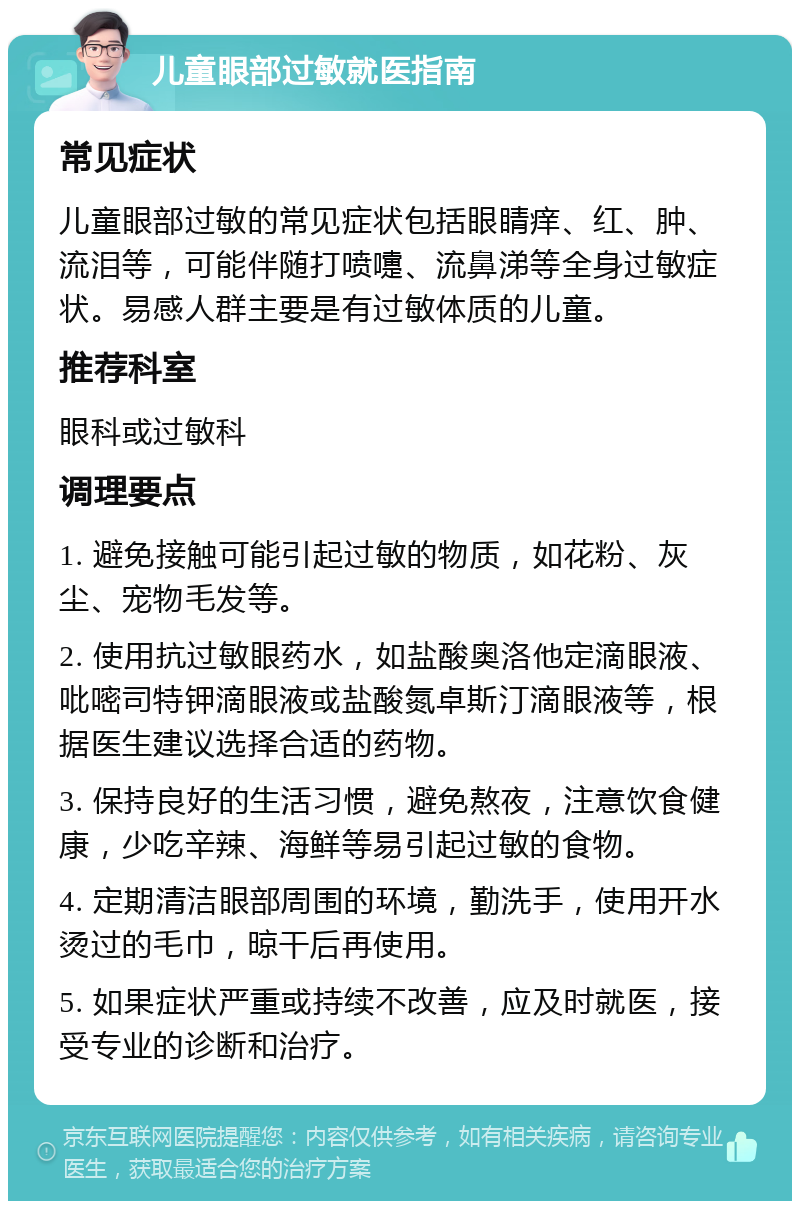 儿童眼部过敏就医指南 常见症状 儿童眼部过敏的常见症状包括眼睛痒、红、肿、流泪等，可能伴随打喷嚏、流鼻涕等全身过敏症状。易感人群主要是有过敏体质的儿童。 推荐科室 眼科或过敏科 调理要点 1. 避免接触可能引起过敏的物质，如花粉、灰尘、宠物毛发等。 2. 使用抗过敏眼药水，如盐酸奥洛他定滴眼液、吡嘧司特钾滴眼液或盐酸氮卓斯汀滴眼液等，根据医生建议选择合适的药物。 3. 保持良好的生活习惯，避免熬夜，注意饮食健康，少吃辛辣、海鲜等易引起过敏的食物。 4. 定期清洁眼部周围的环境，勤洗手，使用开水烫过的毛巾，晾干后再使用。 5. 如果症状严重或持续不改善，应及时就医，接受专业的诊断和治疗。