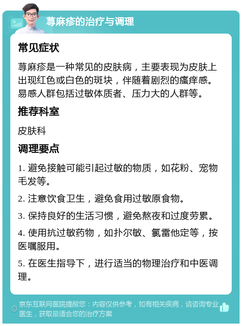 荨麻疹的治疗与调理 常见症状 荨麻疹是一种常见的皮肤病，主要表现为皮肤上出现红色或白色的斑块，伴随着剧烈的瘙痒感。易感人群包括过敏体质者、压力大的人群等。 推荐科室 皮肤科 调理要点 1. 避免接触可能引起过敏的物质，如花粉、宠物毛发等。 2. 注意饮食卫生，避免食用过敏原食物。 3. 保持良好的生活习惯，避免熬夜和过度劳累。 4. 使用抗过敏药物，如扑尔敏、氯雷他定等，按医嘱服用。 5. 在医生指导下，进行适当的物理治疗和中医调理。