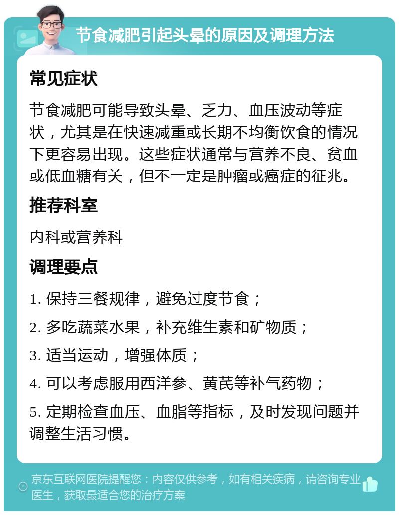 节食减肥引起头晕的原因及调理方法 常见症状 节食减肥可能导致头晕、乏力、血压波动等症状，尤其是在快速减重或长期不均衡饮食的情况下更容易出现。这些症状通常与营养不良、贫血或低血糖有关，但不一定是肿瘤或癌症的征兆。 推荐科室 内科或营养科 调理要点 1. 保持三餐规律，避免过度节食； 2. 多吃蔬菜水果，补充维生素和矿物质； 3. 适当运动，增强体质； 4. 可以考虑服用西洋参、黄芪等补气药物； 5. 定期检查血压、血脂等指标，及时发现问题并调整生活习惯。