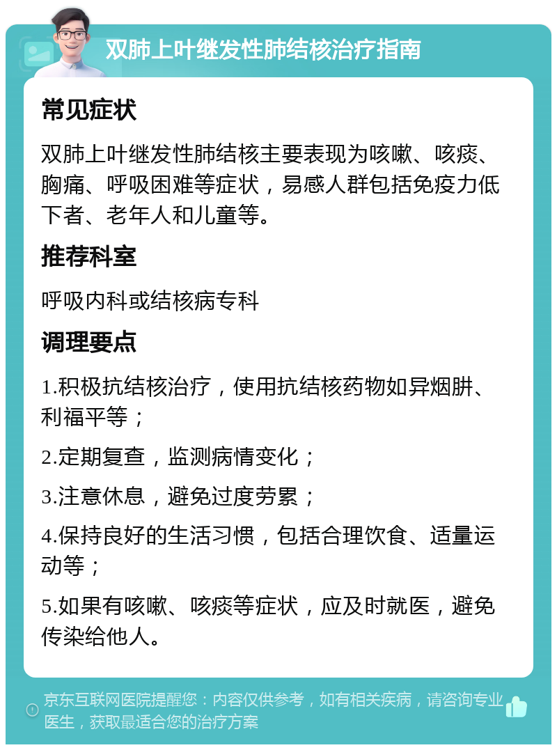 双肺上叶继发性肺结核治疗指南 常见症状 双肺上叶继发性肺结核主要表现为咳嗽、咳痰、胸痛、呼吸困难等症状，易感人群包括免疫力低下者、老年人和儿童等。 推荐科室 呼吸内科或结核病专科 调理要点 1.积极抗结核治疗，使用抗结核药物如异烟肼、利福平等； 2.定期复查，监测病情变化； 3.注意休息，避免过度劳累； 4.保持良好的生活习惯，包括合理饮食、适量运动等； 5.如果有咳嗽、咳痰等症状，应及时就医，避免传染给他人。