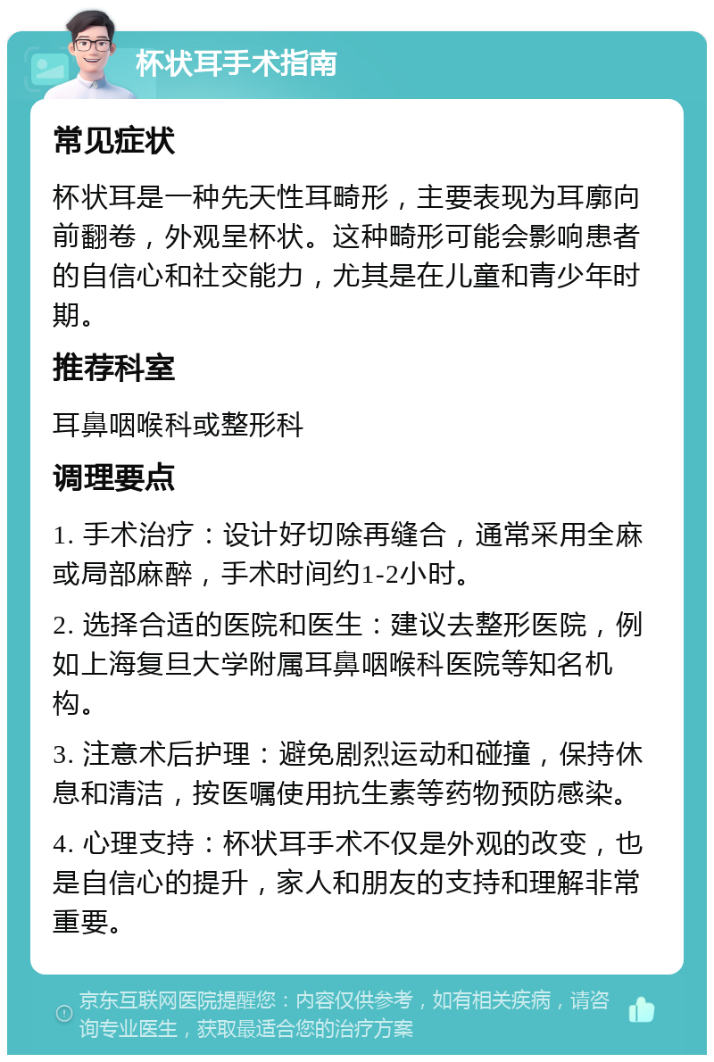 杯状耳手术指南 常见症状 杯状耳是一种先天性耳畸形，主要表现为耳廓向前翻卷，外观呈杯状。这种畸形可能会影响患者的自信心和社交能力，尤其是在儿童和青少年时期。 推荐科室 耳鼻咽喉科或整形科 调理要点 1. 手术治疗：设计好切除再缝合，通常采用全麻或局部麻醉，手术时间约1-2小时。 2. 选择合适的医院和医生：建议去整形医院，例如上海复旦大学附属耳鼻咽喉科医院等知名机构。 3. 注意术后护理：避免剧烈运动和碰撞，保持休息和清洁，按医嘱使用抗生素等药物预防感染。 4. 心理支持：杯状耳手术不仅是外观的改变，也是自信心的提升，家人和朋友的支持和理解非常重要。