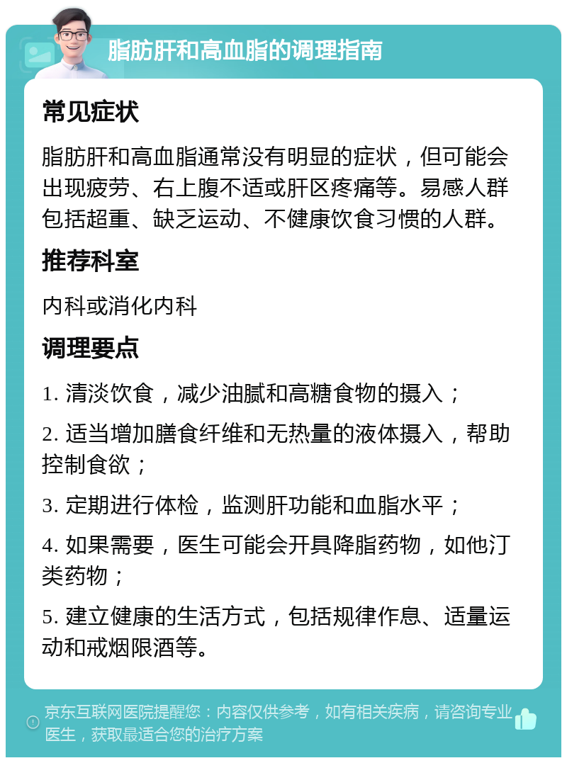 脂肪肝和高血脂的调理指南 常见症状 脂肪肝和高血脂通常没有明显的症状，但可能会出现疲劳、右上腹不适或肝区疼痛等。易感人群包括超重、缺乏运动、不健康饮食习惯的人群。 推荐科室 内科或消化内科 调理要点 1. 清淡饮食，减少油腻和高糖食物的摄入； 2. 适当增加膳食纤维和无热量的液体摄入，帮助控制食欲； 3. 定期进行体检，监测肝功能和血脂水平； 4. 如果需要，医生可能会开具降脂药物，如他汀类药物； 5. 建立健康的生活方式，包括规律作息、适量运动和戒烟限酒等。