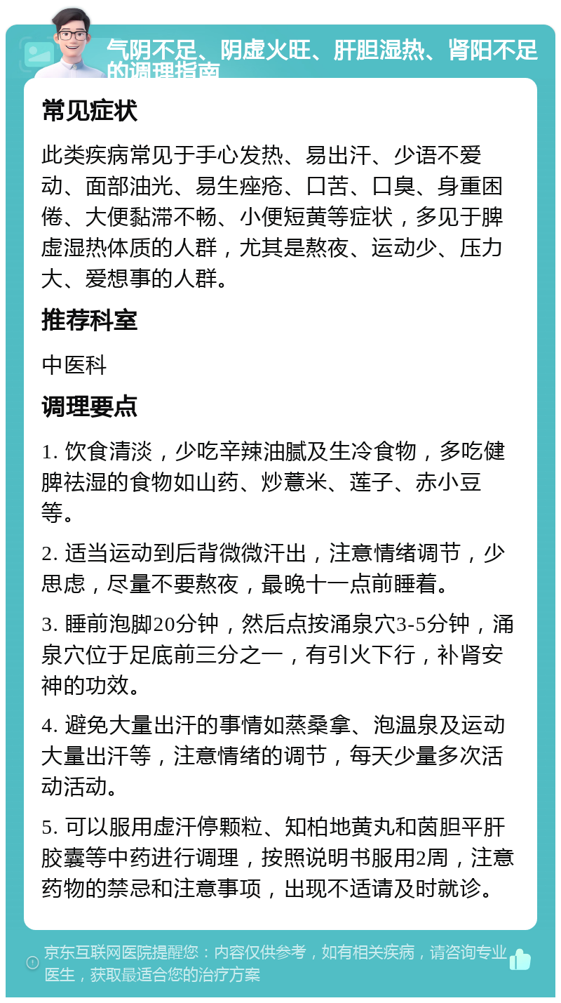 气阴不足、阴虚火旺、肝胆湿热、肾阳不足的调理指南 常见症状 此类疾病常见于手心发热、易出汗、少语不爱动、面部油光、易生痤疮、口苦、口臭、身重困倦、大便黏滞不畅、小便短黄等症状，多见于脾虚湿热体质的人群，尤其是熬夜、运动少、压力大、爱想事的人群。 推荐科室 中医科 调理要点 1. 饮食清淡，少吃辛辣油腻及生冷食物，多吃健脾祛湿的食物如山药、炒薏米、莲子、赤小豆等。 2. 适当运动到后背微微汗出，注意情绪调节，少思虑，尽量不要熬夜，最晚十一点前睡着。 3. 睡前泡脚20分钟，然后点按涌泉穴3-5分钟，涌泉穴位于足底前三分之一，有引火下行，补肾安神的功效。 4. 避免大量出汗的事情如蒸桑拿、泡温泉及运动大量出汗等，注意情绪的调节，每天少量多次活动活动。 5. 可以服用虚汗停颗粒、知柏地黄丸和茵胆平肝胶囊等中药进行调理，按照说明书服用2周，注意药物的禁忌和注意事项，出现不适请及时就诊。