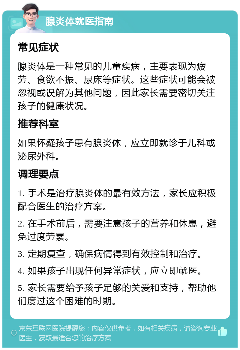 腺炎体就医指南 常见症状 腺炎体是一种常见的儿童疾病，主要表现为疲劳、食欲不振、尿床等症状。这些症状可能会被忽视或误解为其他问题，因此家长需要密切关注孩子的健康状况。 推荐科室 如果怀疑孩子患有腺炎体，应立即就诊于儿科或泌尿外科。 调理要点 1. 手术是治疗腺炎体的最有效方法，家长应积极配合医生的治疗方案。 2. 在手术前后，需要注意孩子的营养和休息，避免过度劳累。 3. 定期复查，确保病情得到有效控制和治疗。 4. 如果孩子出现任何异常症状，应立即就医。 5. 家长需要给予孩子足够的关爱和支持，帮助他们度过这个困难的时期。