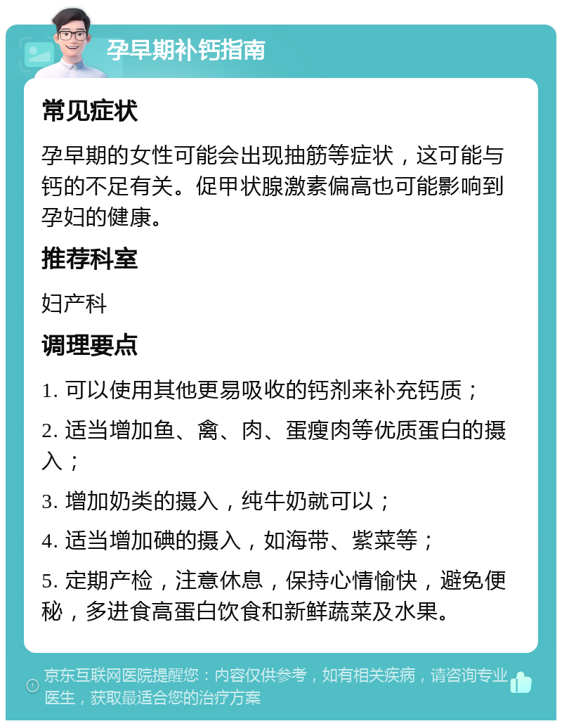 孕早期补钙指南 常见症状 孕早期的女性可能会出现抽筋等症状，这可能与钙的不足有关。促甲状腺激素偏高也可能影响到孕妇的健康。 推荐科室 妇产科 调理要点 1. 可以使用其他更易吸收的钙剂来补充钙质； 2. 适当增加鱼、禽、肉、蛋瘦肉等优质蛋白的摄入； 3. 增加奶类的摄入，纯牛奶就可以； 4. 适当增加碘的摄入，如海带、紫菜等； 5. 定期产检，注意休息，保持心情愉快，避免便秘，多进食高蛋白饮食和新鲜蔬菜及水果。