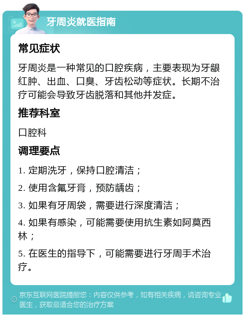 牙周炎就医指南 常见症状 牙周炎是一种常见的口腔疾病，主要表现为牙龈红肿、出血、口臭、牙齿松动等症状。长期不治疗可能会导致牙齿脱落和其他并发症。 推荐科室 口腔科 调理要点 1. 定期洗牙，保持口腔清洁； 2. 使用含氟牙膏，预防龋齿； 3. 如果有牙周袋，需要进行深度清洁； 4. 如果有感染，可能需要使用抗生素如阿莫西林； 5. 在医生的指导下，可能需要进行牙周手术治疗。