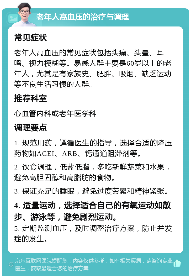 老年人高血压的治疗与调理 常见症状 老年人高血压的常见症状包括头痛、头晕、耳鸣、视力模糊等。易感人群主要是60岁以上的老年人，尤其是有家族史、肥胖、吸烟、缺乏运动等不良生活习惯的人群。 推荐科室 心血管内科或老年医学科 调理要点 1. 规范用药，遵循医生的指导，选择合适的降压药物如ACEI、ARB、钙通道阻滞剂等。 2. 饮食调理，低盐低脂，多吃新鲜蔬菜和水果，避免高胆固醇和高脂肪的食物。 3. 保证充足的睡眠，避免过度劳累和精神紧张。 4. 适量运动，选择适合自己的有氧运动如散步、游泳等，避免剧烈运动。 5. 定期监测血压，及时调整治疗方案，防止并发症的发生。