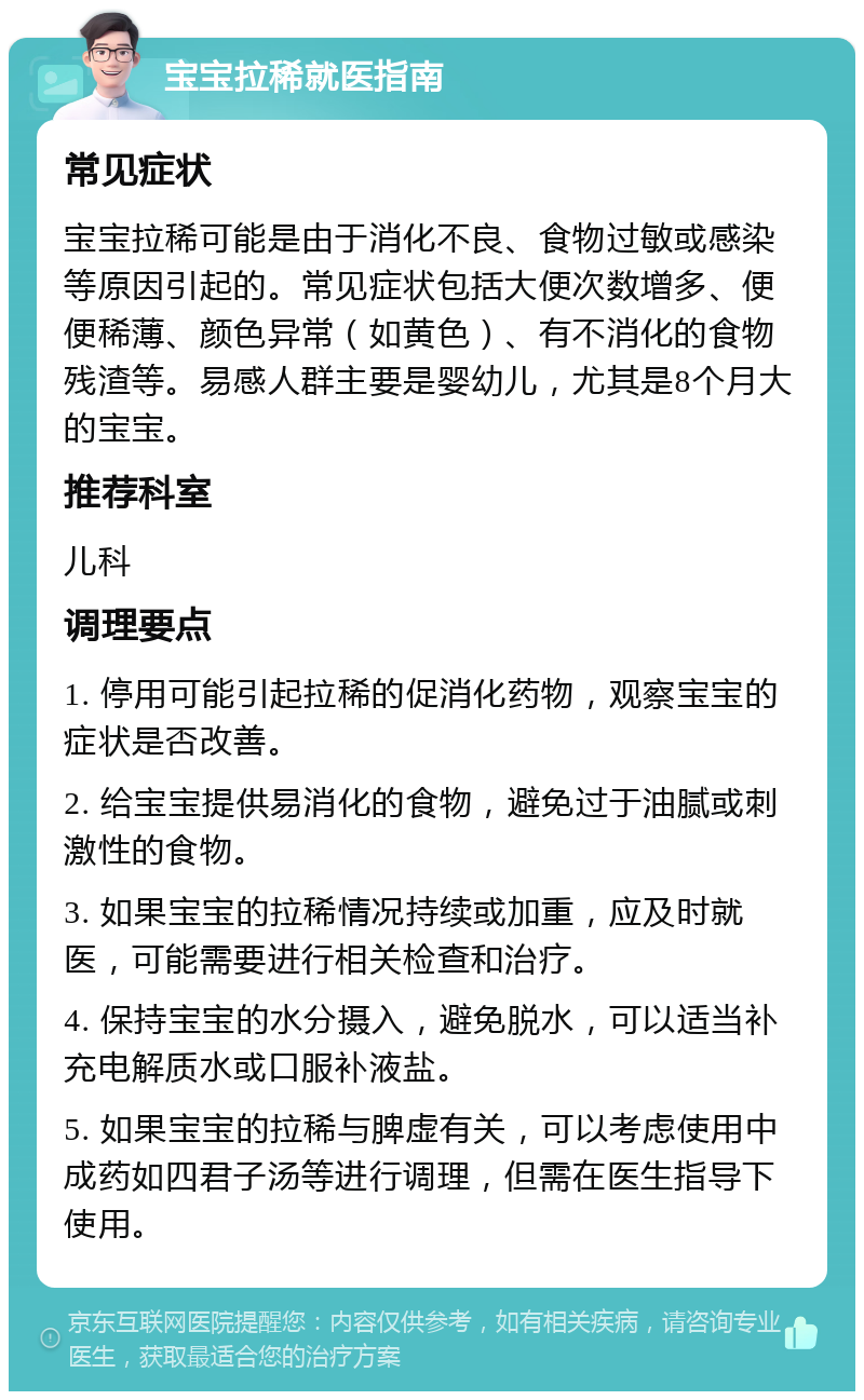 宝宝拉稀就医指南 常见症状 宝宝拉稀可能是由于消化不良、食物过敏或感染等原因引起的。常见症状包括大便次数增多、便便稀薄、颜色异常（如黄色）、有不消化的食物残渣等。易感人群主要是婴幼儿，尤其是8个月大的宝宝。 推荐科室 儿科 调理要点 1. 停用可能引起拉稀的促消化药物，观察宝宝的症状是否改善。 2. 给宝宝提供易消化的食物，避免过于油腻或刺激性的食物。 3. 如果宝宝的拉稀情况持续或加重，应及时就医，可能需要进行相关检查和治疗。 4. 保持宝宝的水分摄入，避免脱水，可以适当补充电解质水或口服补液盐。 5. 如果宝宝的拉稀与脾虚有关，可以考虑使用中成药如四君子汤等进行调理，但需在医生指导下使用。